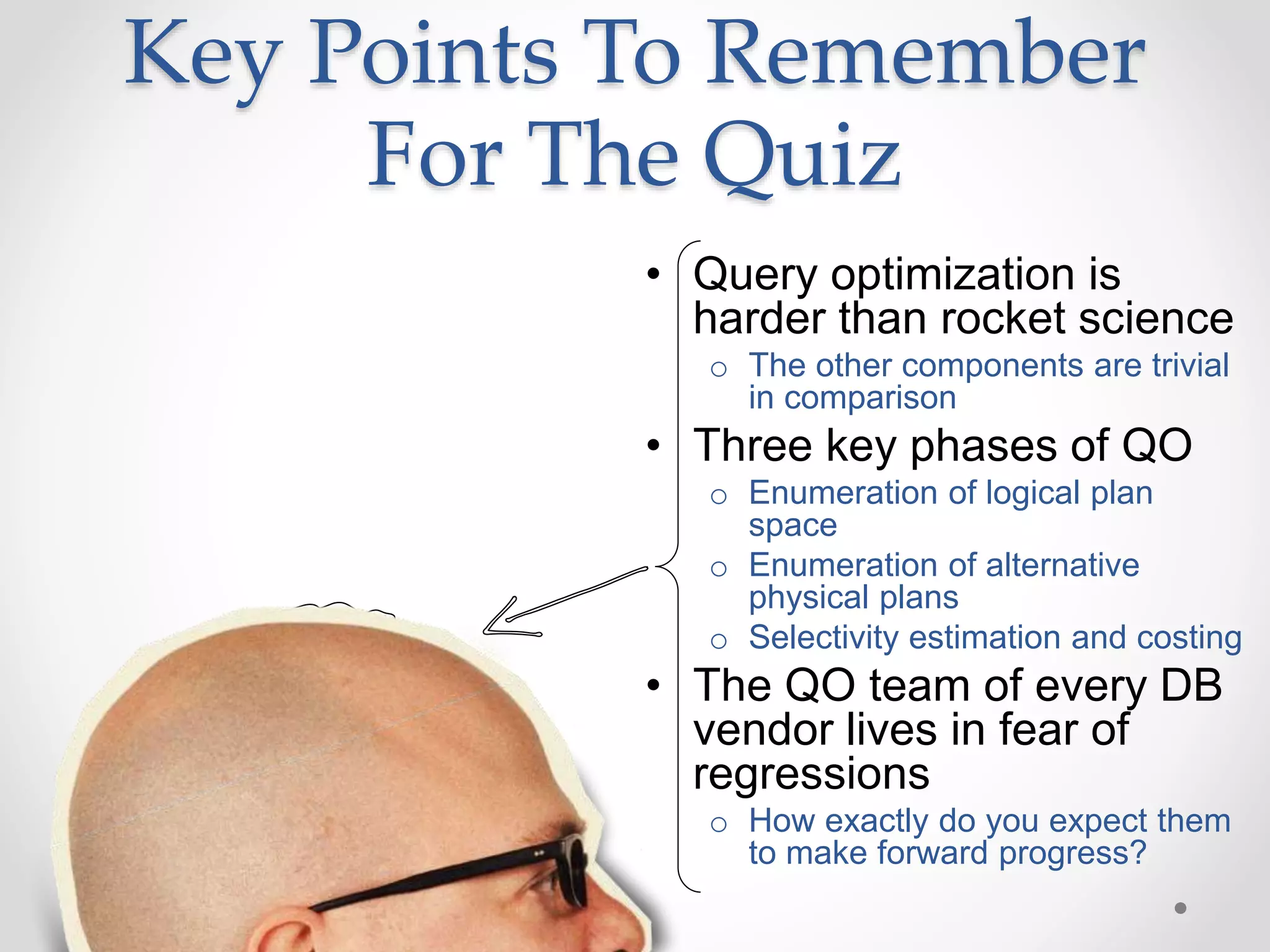 Key Points To Remember For The Quiz • Query optimization is harder than rocket science o The other components are trivial in comparison • Three key phases of QO o Enumeration of logical plan space o Enumeration of alternative physical plans o Selectivity estimation and costing • The QO team of every DB vendor lives in fear of regressions o How exactly do you expect them to make forward progress? 