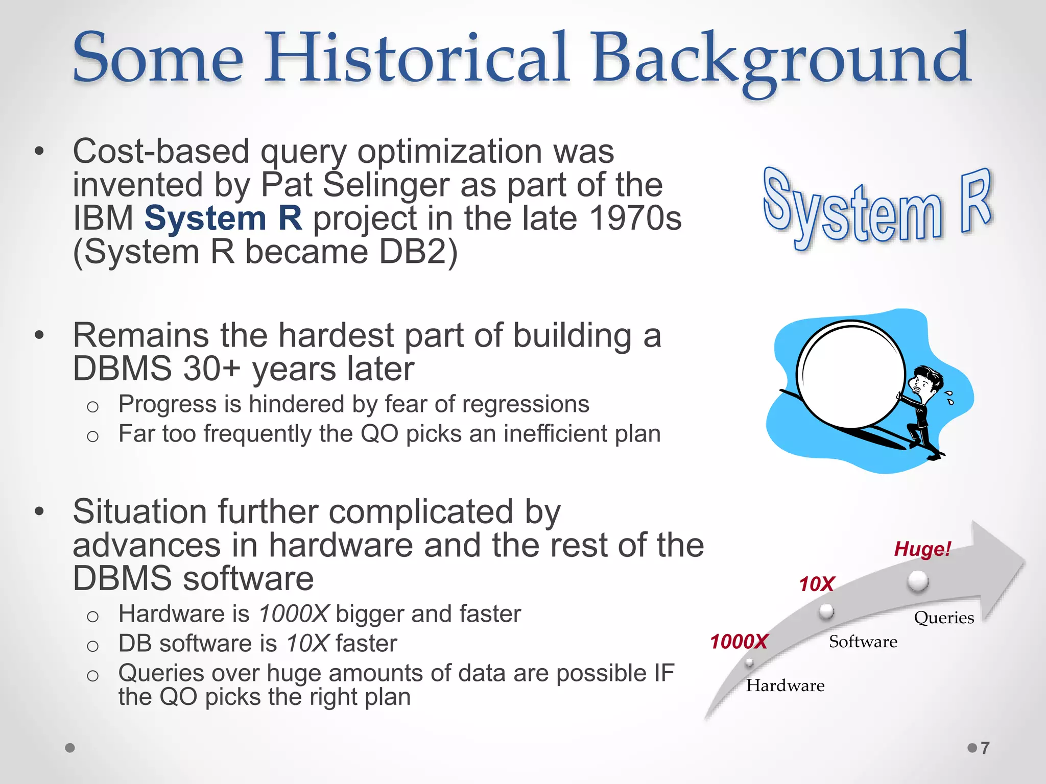 Some Historical Background • Cost-based query optimization was invented by Pat Selinger as part of the IBM System R project in the late 1970s (System R became DB2) • Remains the hardest part of building a DBMS 30+ years later o Progress is hindered by fear of regressions o Far too frequently the QO picks an inefficient plan • Situation further complicated by advances in hardware and the rest of the DBMS software o Hardware is 1000X bigger and faster o DB software is 10X faster o Queries over huge amounts of data are possible IF the QO picks the right plan 7 Hardware Software Queries 1000X 10X Huge! 