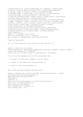 s.plsql_object_id, s.plsql_subprogram_id, s.module, s.module_hash,
s.action, s.action_hash, s.client_info, s.fixed_table_sequence,
s.row_wait_obj#, s.row_wait_file#, s.row_wait_block#,
s.row_wait_row#, s.logon_time, s.last_call_et, s.pdml_enabled,
s.failover_type, s.failover_method, s.failed_over,
s.resource_consumer_group, s.pdml_status, s.pddl_status, s.pq_status,
s.current_queue_duration, s.client_identifier,
s.blocking_session_status, s.blocking_instance, s.blocking_session,
s.seq#, s.event#, s.event, s.p1text, s.p1, s.p1raw, s.p2text, s.p2,
s.p2raw, s.p3text, s.p3, s.p3raw, s.wait_class_id, s.wait_class#,
s.wait_class, s.wait_time, s.seconds_in_wait, s.state,
s.wait_time_micro, s.time_remaining_micro,
s.time_since_last_wait_micro, s.service_name, s.sql_trace,
s.sql_trace_waits, s.sql_trace_binds, s.sql_trace_plan_stats,
s.session_edition_id, s.creator_addr, s.creator_serial#
from v$session s
where ( (s.username is not null)
and (nvl (s.osuser, 'x') <> 'system')
and (s.type <> 'background') and status='active'
)
order by "program";
18 : to find the pid of the concurrent job and kill it.
select a.inst_id, sid, b.spid
from gv$session a, gv$process b,apps.fnd_concurrent_requests c where a.paddr =
b.addr and request_id ='31689665'
and a.inst_id = b.inst_id and c.os_process_id = a.process;
19 :to find the database sid of the concurrent job
-- we need our concurrent request id as an input.
-- c.spid= is the operating system process id
-- d.sid= is the oracle process id
sql> column process heading "fndlibr pid"
select a.request_id, d.sid, d.serial# ,d.osuser,d.process , c.spid
from apps.fnd_concurrent_requests a,
apps.fnd_concurrent_processes b,
v$process c,
v$session d
where a.controlling_manager = b.concurrent_process_id
and c.pid = b.oracle_process_id
and b.session_id=d.audsid
and a.request_id = &request_id
and a.phase_code = 'r';
 