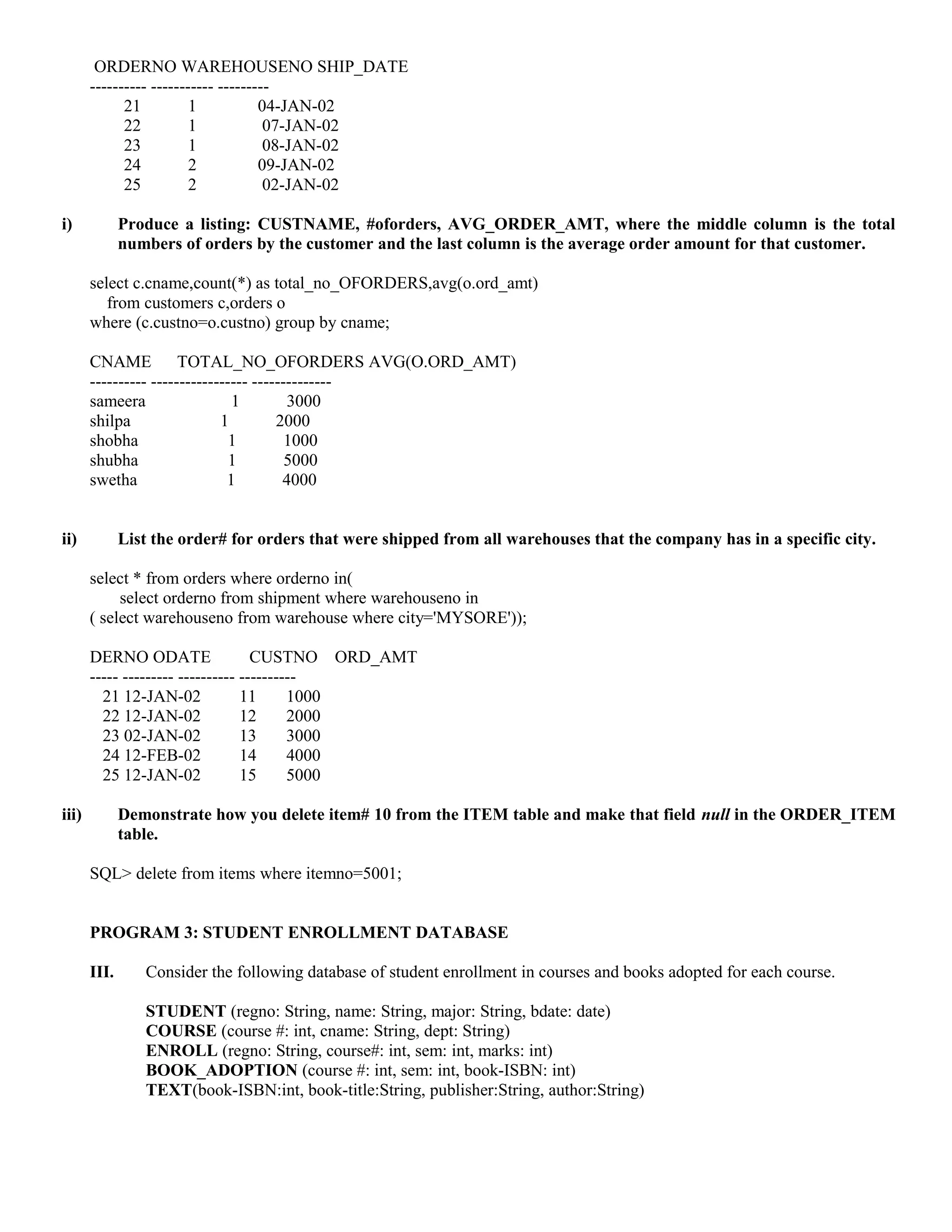 ORDERNO WAREHOUSENO SHIP_DATE
       ---------- ----------- ---------
             21          1           04-JAN-02
             22          1            07-JAN-02
             23          1            08-JAN-02
             24          2           09-JAN-02
             25          2            02-JAN-02

i)            Produce a listing: CUSTNAME, #oforders, AVG_ORDER_AMT, where the middle column is the total
              numbers of orders by the customer and the last column is the average order amount for that customer.

       select c.cname,count(*) as total_no_OFORDERS,avg(o.ord_amt)
          from customers c,orders o
       where (c.custno=o.custno) group by cname;

       CNAME           TOTAL_NO_OFORDERS AVG(O.ORD_AMT)
       ---------- ----------------- --------------
       sameera                  1         3000
       shilpa                 1         2000
       shobha                   1         1000
       shubha                   1         5000
       swetha                  1         4000


ii)           List the order# for orders that were shipped from all warehouses that the company has in a specific city.

       select * from orders where orderno in(
            select orderno from shipment where warehouseno in
       ( select warehouseno from warehouse where city='MYSORE'));

       DERNO ODATE                  CUSTNO ORD_AMT
       ----- --------- ---------- ----------
         21 12-JAN-02             11      1000
         22 12-JAN-02             12      2000
         23 02-JAN-02             13      3000
         24 12-FEB-02             14      4000
         25 12-JAN-02             15      5000

iii)          Demonstrate how you delete item# 10 from the ITEM table and make that field null in the ORDER_ITEM
              table.

       SQL> delete from items where itemno=5001;


       PROGRAM 3: STUDENT ENROLLMENT DATABASE

       III.      Consider the following database of student enrollment in courses and books adopted for each course.

                 STUDENT (regno: String, name: String, major: String, bdate: date)
                 COURSE (course #: int, cname: String, dept: String)
                 ENROLL (regno: String, course#: int, sem: int, marks: int)
                 BOOK_ADOPTION (course #: int, sem: int, book-ISBN: int)
                 TEXT(book-ISBN:int, book-title:String, publisher:String, author:String)
 