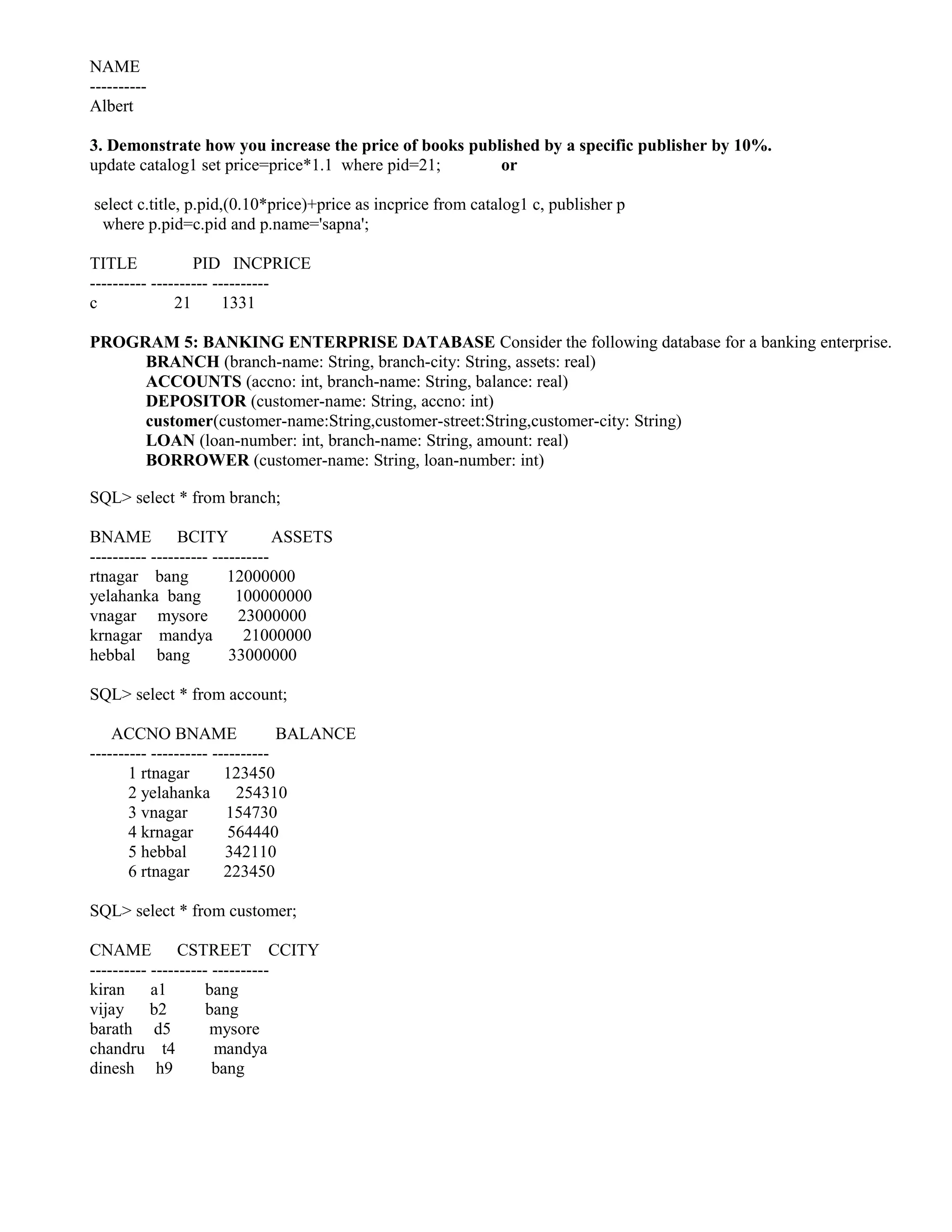 NAME
----------
Albert

3. Demonstrate how you increase the price of books published by a specific publisher by 10%.
update catalog1 set price=price*1.1 where pid=21;      or

select c.title, p.pid,(0.10*price)+price as incprice from catalog1 c, publisher p
 where p.pid=c.pid and p.name='sapna';

TITLE             PID INCPRICE
---------- ---------- ----------
c              21       1331

PROGRAM 5: BANKING ENTERPRISE DATABASE Consider the following database for a banking enterprise.
     BRANCH (branch-name: String, branch-city: String, assets: real)
     ACCOUNTS (accno: int, branch-name: String, balance: real)
     DEPOSITOR (customer-name: String, accno: int)
     customer(customer-name:String,customer-street:String,customer-city: String)
     LOAN (loan-number: int, branch-name: String, amount: real)
     BORROWER (customer-name: String, loan-number: int)

SQL> select * from branch;

BNAME           BCITY            ASSETS
---------- ---------- ----------
rtnagar bang             12000000
yelahanka bang            100000000
vnagar mysore              23000000
krnagar mandya              21000000
hebbal bang              33000000

SQL> select * from account;

    ACCNO BNAME                  BALANCE
---------- ---------- ----------
       1 rtnagar        123450
       2 yelahanka        254310
       3 vnagar         154730
       4 krnagar         564440
       5 hebbal         342110
       6 rtnagar        223450

SQL> select * from customer;

CNAME           CSTREET CCITY
---------- ---------- ----------
kiran a1             bang
vijay b2             bang
barath d5            mysore
chandru t4            mandya
dinesh h9             bang
 