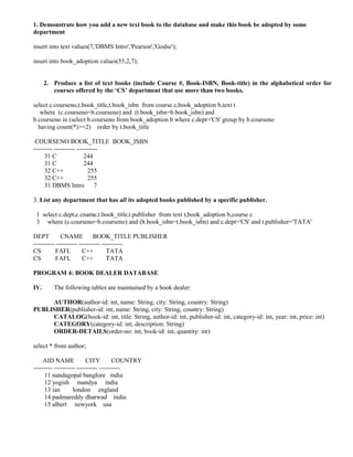 1. Demonstrate how you add a new text book to the database and make this book be adopted by some
department

insert into text values(7,'DBMS Intro','Pearson','Godse');

insert into book_adoption values(55,2,7);


      2. Produce a list of text books (include Course #, Book-ISBN, Book-title) in the alphabetical order for
         courses offered by the ‘CS’ department that use more than two books.

select c.courseno,t.book_title,t.book_isbn from course c,book_adoption b,text t
   where (c.courseno=b.courseno) and (t.book_isbn=b.book_isbn) and
b.courseno in (select b.courseno from book_adoption b where c.dept='CS' group by b.courseno
  having count(*)>=2) order by t.book_title

 COURSENO BOOK_TITLE BOOK_ISBN
--------- ---------- ----------
     31 C               244
     31 C               244
     32 C++               255
     32 C++               255
     31 DBMS Intro 7

3. List any department that has all its adopted books published by a specific publisher.

 1 select c.dept,c.cname,t.book_title,t.publisher from text t,book_adoption b,course c
 3 where (c.courseno=b.courseno) and (b.book_isbn=t.book_isbn) and c.dept='CS' and t.publisher='TATA'

DEPT         CNAME           BOOK_TITLE PUBLISHER
---------- ---------- ---------- ----------
CS         FAFL         C++        TATA
CS         FAFL         C++        TATA

PROGRAM 4: BOOK DEALER DATABASE

IV.      The following tables are maintained by a book dealer:

     AUTHOR(author-id: int, name: String, city: String, country: String)
PUBLISHER(publisher-id: int, name: String, city: String, country: String)
     CATALOG(book-id: int, title: String, author-id: int, publisher-id: int, category-id: int, year: int, price: int)
     CATEGORY(category-id: int, description: String)
     ORDER-DETAILS(order-no: int, book-id: int, quantity: int)

select * from author;

    AID NAME             CITY         COUNTRY
--------- ---------- ---------- ----------
     11 nandagopal banglore india
     12 yogish mandya india
     13 ian        london england
     14 padmareddy dharwad india
     15 albert newyork usa
 