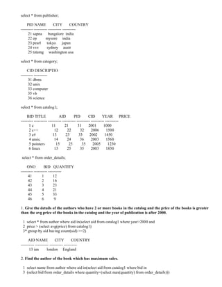 select * from publisher;

    PID NAME             CITY        COUNTRY
--------- ---------- ---------- ----------
     21 sapna bangalore india
     22 ep         mysore india
     23 pearl       tokyo       japan
     24 vvv         sydney austr
     25 tatamg washington usa

select * from category;

    CID DESCRIPTIO
--------- ----------
     31 dbms
     32 unix
     33 computer
     35 vb
     36 science

select * from catalog1;

    BID TITLE                AID         PID        CID       YEAR          PRICE
--------- ---------- ---------- ---------- ---------- ---------- ----------
      1c                11        21        31      2001       1000
      2 c++              12         22        32      2006        1500
      3 c#              13         23       33       2002       1450
      4 ansic            14         24       36       2003        1560
      5 pointers           15        25        35      2005        1230
      6 linux            13         25       35       2003        1830

select * from order_details;

    ONO          BID QUANTITY
--------- ---------- ----------
     41         1        12
     42         2        16
     43         3        23
     44         4        21
     45         5        33
     46         6         9

1. Give the details of the authors who have 2 or more books in the catalog and the price of the books is greater
than the avg price of the books in the catalog and the year of publication is after 2000.

 1 select * from author where aid in(select aid from catalog1 where year>2000 and
 2 price > (select avg(price) from catalog1)
 3* group by aid having count(aid) >=2)

     AID NAME             CITY        COUNTRY
---------- ---------- ---------- ----------
      13 ian        london England

2. Find the author of the book which has maximum sales.

 1 select name from author where aid in(select aid from catalog1 where bid in
 3 (select bid from order_details where quantity=(select max(quantity) from order_details)))
 