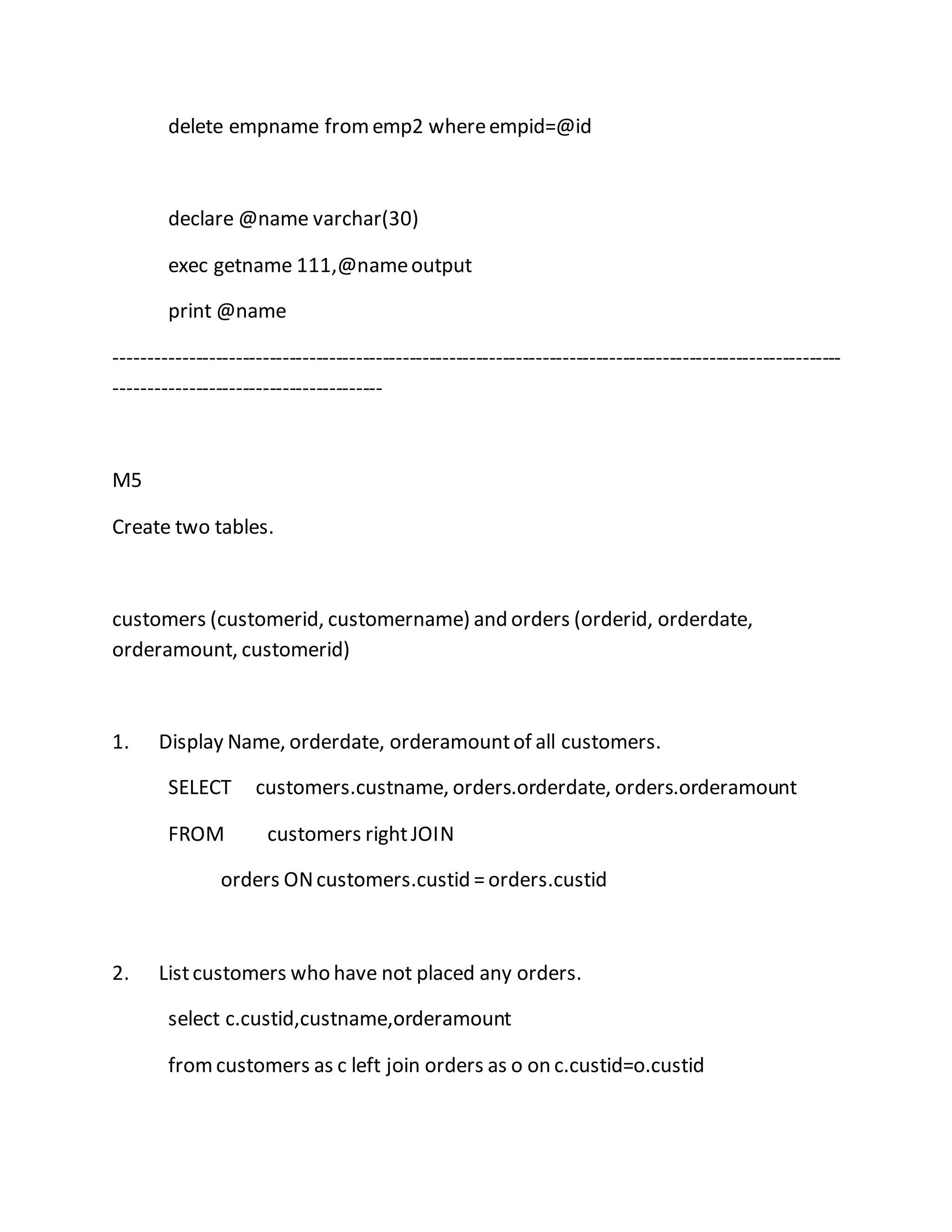 delete empname from emp2 where empid=@id 
declare @name varchar(30) 
exec getname 111,@name output 
print @name 
------------------------------------------------------------------------------------------------------------- 
---------------------------------------- 
M5 
Create two tables. 
customers (customerid, customername) and orders (orderid, orderdate, 
orderamount, customerid) 
1. Display Name, orderdate, orderamount of all customers. 
SELECT customers.custname, orders.orderdate, orders.orderamount 
FROM customers right JOIN 
orders ON customers.custid = orders.custid 
2. List customers who have not placed any orders. 
select c.custid,custname,orderamount 
from customers as c left join orders as o on c.custid=o.custid 
 