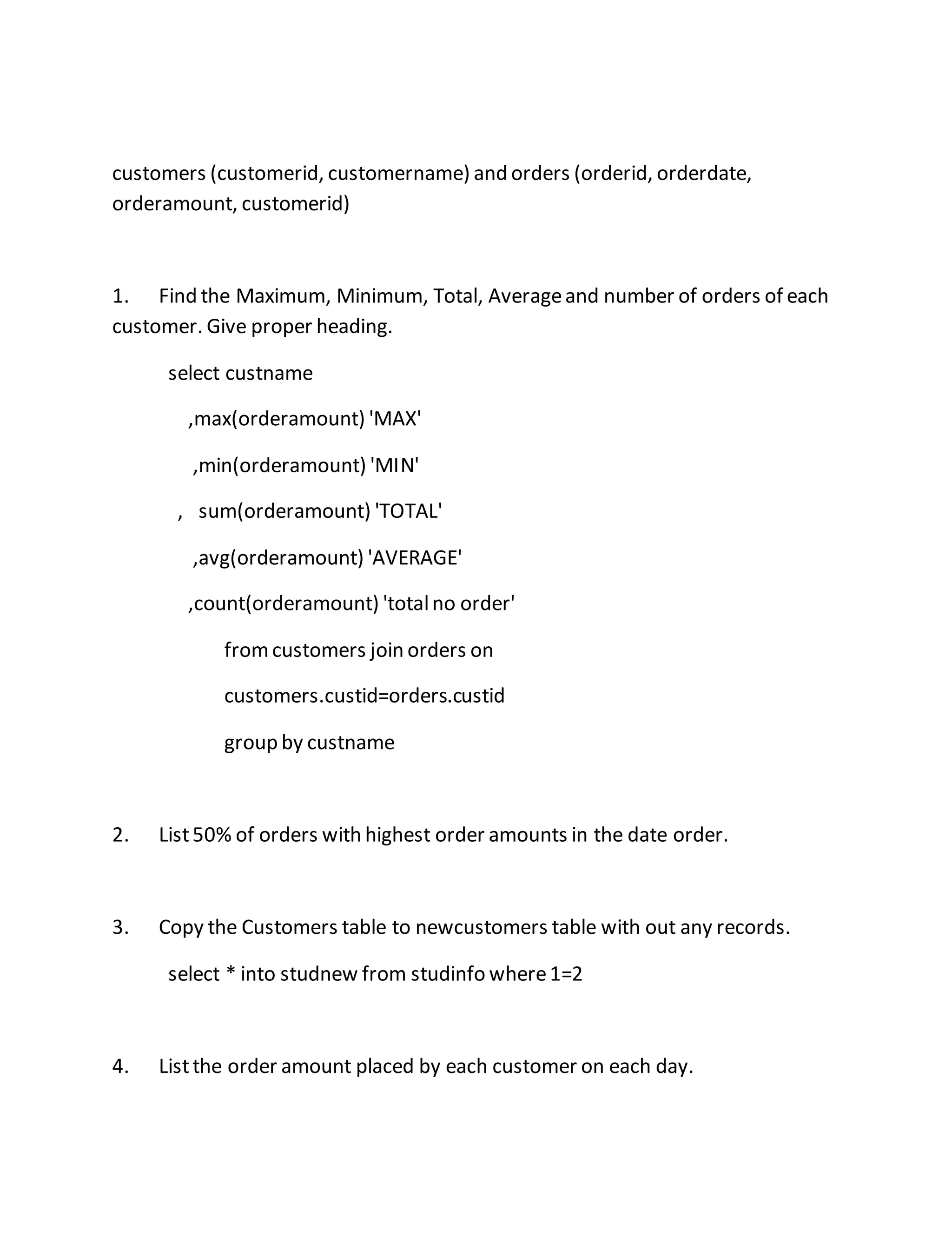 customers (customerid, customername) and orders (orderid, orderdate, 
orderamount, customerid) 
1. Find the Maximum, Minimum, Total, Average and number of orders of each 
customer. Give proper heading. 
select custname 
,max(orderamount) 'MAX' 
,min(orderamount) 'MIN' 
, sum(orderamount) 'TOTAL' 
,avg(orderamount) 'AVERAGE' 
,count(orderamount) 'total no order' 
from customers join orders on 
customers.custid=orders.custid 
group by custname 
2. List 50% of orders with highest order amounts in the date order. 
3. Copy the Customers table to newcustomers table with out any records. 
select * into studnew from studinfo where 1=2 
4. List the order amount placed by each customer on each day. 
 