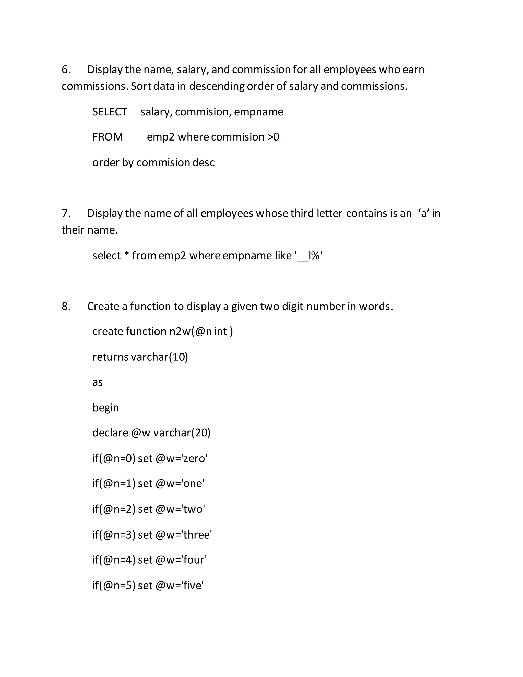 6. Display the name, salary, and commission for all employees who earn 
commissions. Sort data in descending order of salary and commissions. 
SELECT salary, commision, empname 
FROM emp2 where commision >0 
order by commision desc 
7. Display the name of all employees whose third letter contains is an ‘a’ in 
their name. 
select * from emp2 where empname like '__l%' 
8. Create a function to display a given two digit number in words. 
create function n2w(@n int ) 
returns varchar(10) 
as 
begin 
declare @w varchar(20) 
if(@n=0) set @w='zero' 
if(@n=1) set @w='one' 
if(@n=2) set @w='two' 
if(@n=3) set @w='three' 
if(@n=4) set @w='four' 
if(@n=5) set @w='five' 
 