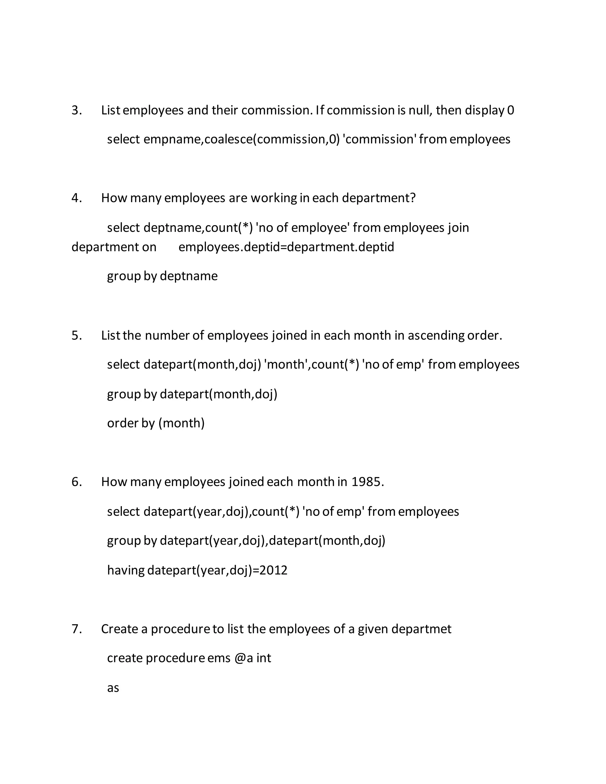 3. List employees and their commission. If commission is null, then display 0 
select empname,coalesce(commission,0) 'commission' from employees 
4. How many employees are working in each department? 
select deptname,count(*) 'no of employee' from employees join 
department on employees.deptid=department.deptid 
group by deptname 
5. List the number of employees joined in each month in ascending order. 
select datepart(month,doj) 'month',count(*) 'no of emp' from employees 
group by datepart(month,doj) 
order by (month) 
6. How many employees joined each month in 1985. 
select datepart(year,doj),count(*) 'no of emp' from employees 
group by datepart(year,doj),datepart(month,doj) 
having datepart(year,doj)=2012 
7. Create a procedure to list the employees of a given departmet 
create procedure ems @a int 
as 
 