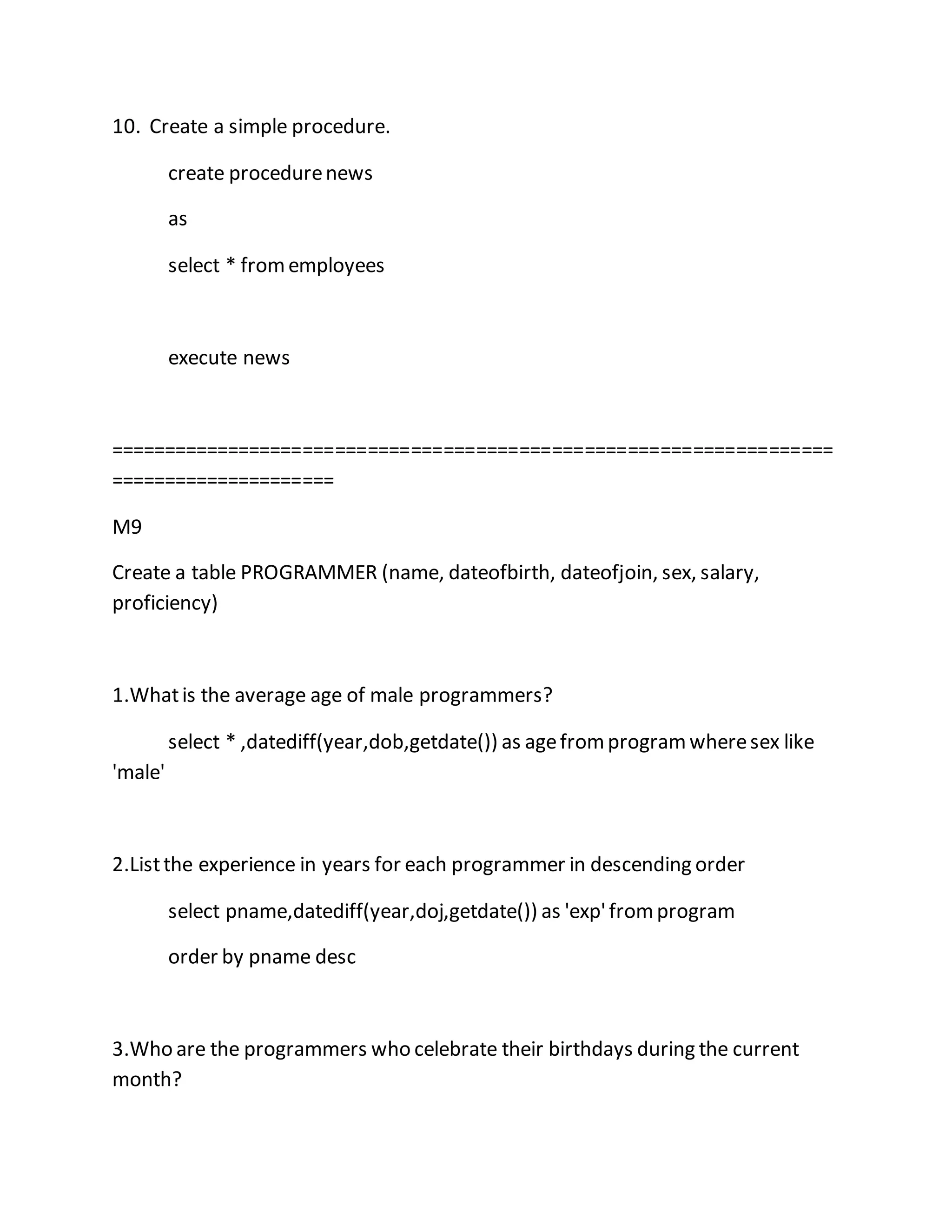 10. Create a simple procedure. 
create procedure news 
as 
select * from employees 
execute news 
=================================================================== 
===================== 
M9 
Create a table PROGRAMMER (name, dateofbirth, dateofjoin, sex, salary, 
proficiency) 
1.What is the average age of male programmers? 
select * ,datediff(year,dob,getdate()) as age from program where sex like 
'male' 
2.List the experience in years for each programmer in descending order 
select pname,datediff(year,doj,getdate()) as 'exp' from program 
order by pname desc 
3.Who are the programmers who celebrate their birthdays during the current 
month? 
 