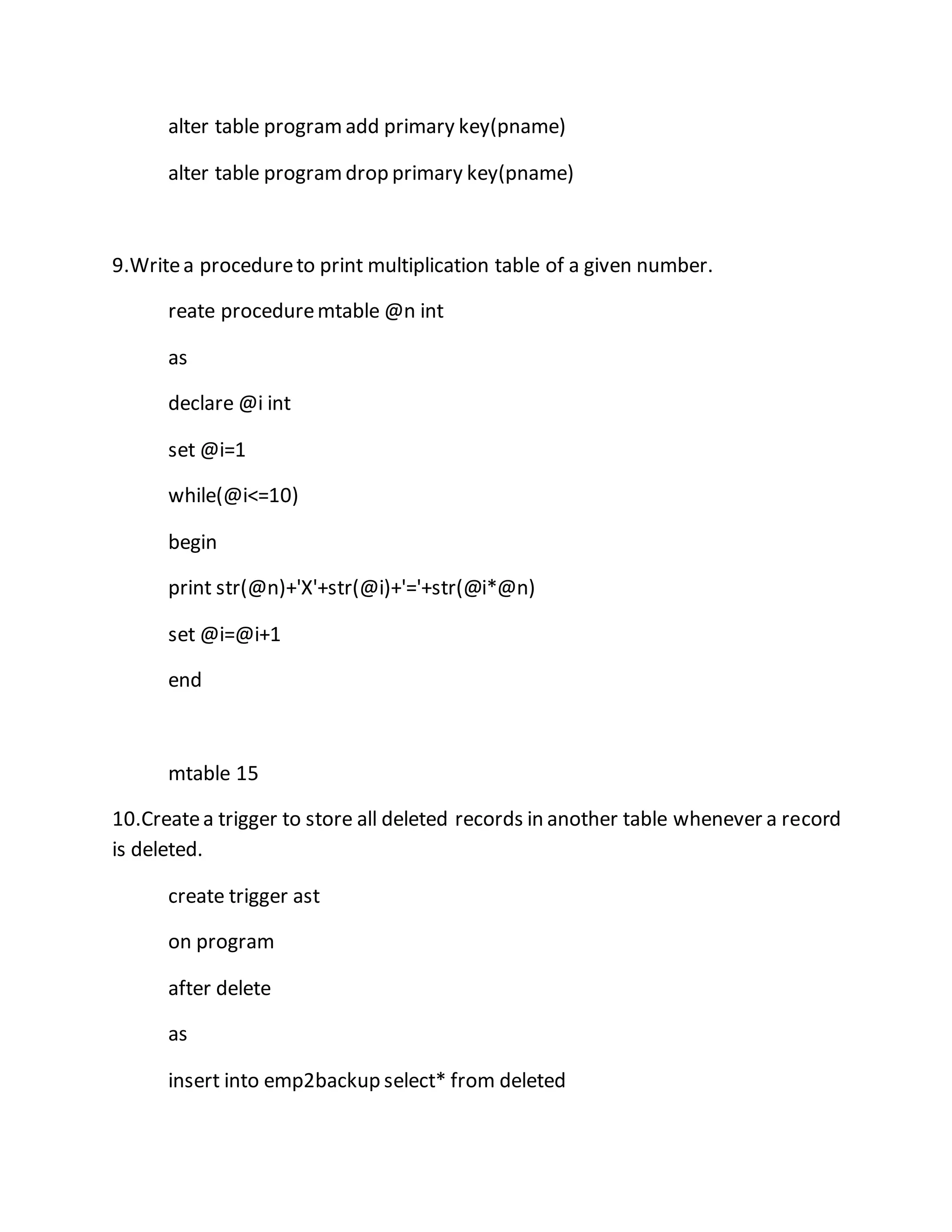 alter table program add primary key(pname) 
alter table program drop primary key(pname) 
9.Write a procedure to print multiplication table of a given number. 
reate procedure mtable @n int 
as 
declare @i int 
set @i=1 
while(@i<=10) 
begin 
print str(@n)+'X'+str(@i)+'='+str(@i*@n) 
set @i=@i+1 
end 
mtable 15 
10.Create a trigger to store all deleted records in another table whenever a record 
is deleted. 
create trigger ast 
on program 
after delete 
as 
insert into emp2backup select* from deleted 
 