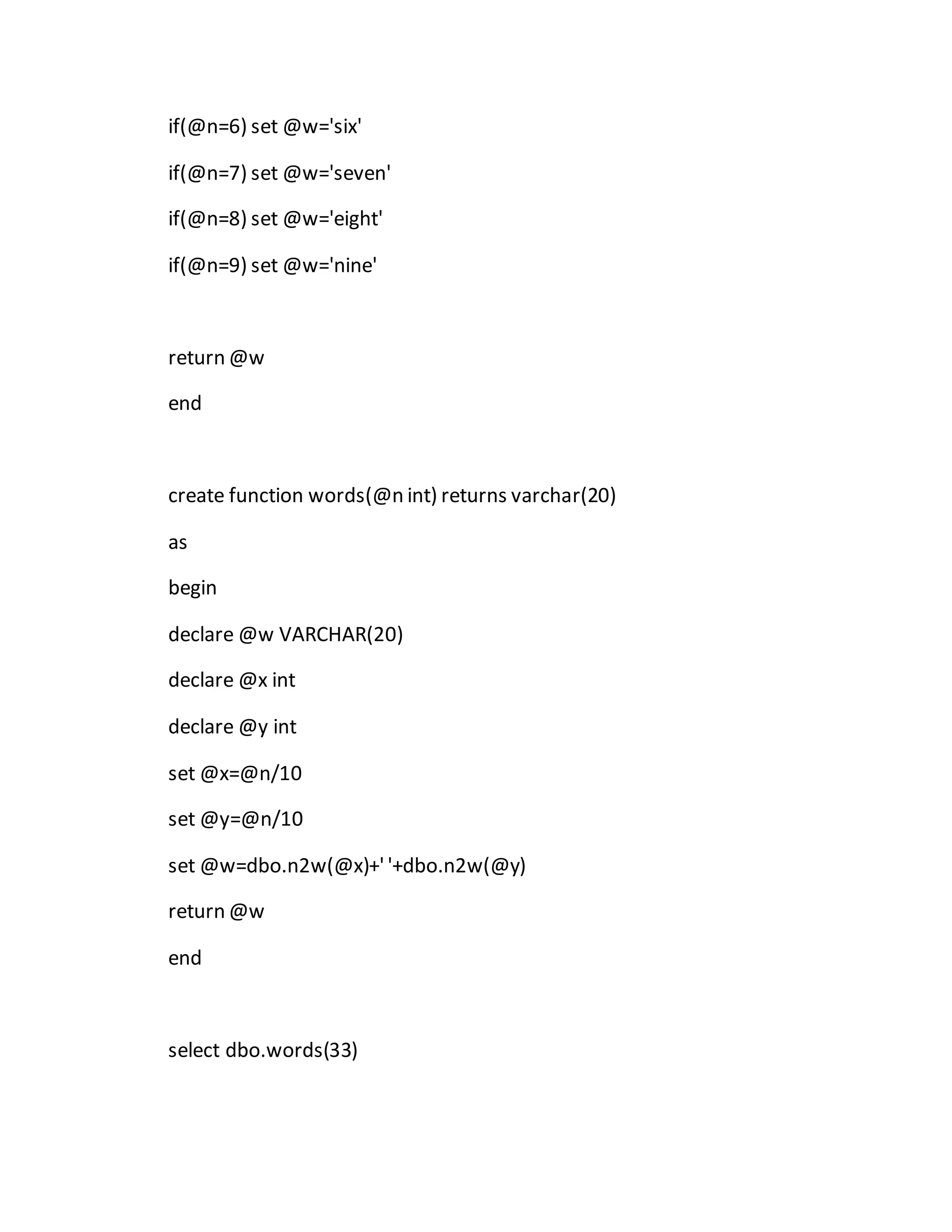 if(@n=6) set @w='six' 
if(@n=7) set @w='seven' 
if(@n=8) set @w='eight' 
if(@n=9) set @w='nine' 
return @w 
end 
create function words(@n int) returns varchar(20) 
as 
begin 
declare @w VARCHAR(20) 
declare @x int 
declare @y int 
set @x=@n/10 
set @y=@n/10 
set @w=dbo.n2w(@x)+' '+dbo.n2w(@y) 
return @w 
end 
select dbo.words(33) 
 