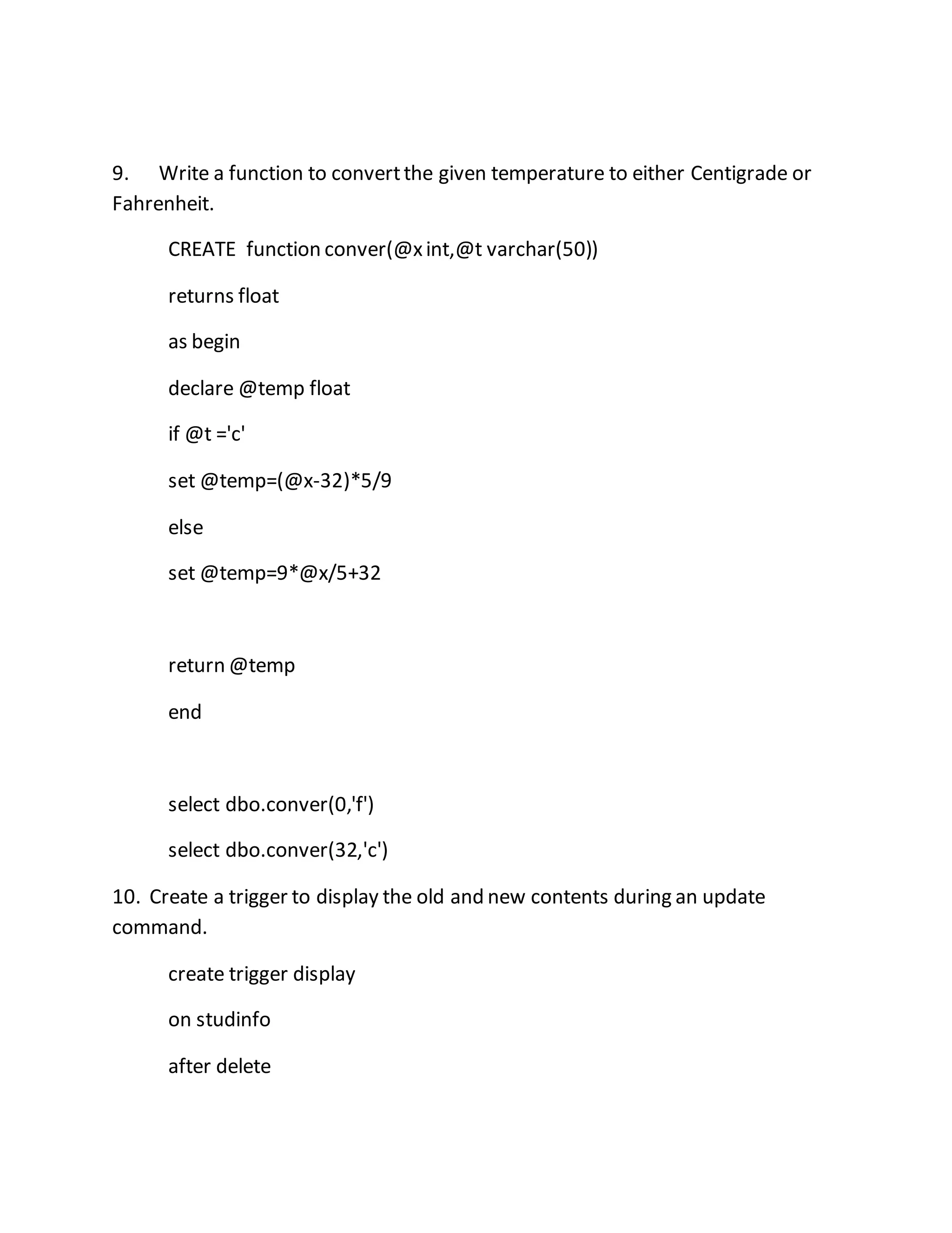9. Write a function to convert the given temperature to either Centigrade or 
Fahrenheit. 
CREATE function conver(@x int,@t varchar(50)) 
returns float 
as begin 
declare @temp float 
if @t ='c' 
set @temp=(@x-32)*5/9 
else 
set @temp=9*@x/5+32 
return @temp 
end 
select dbo.conver(0,'f') 
select dbo.conver(32,'c') 
10. Create a trigger to display the old and new contents during an update 
command. 
create trigger display 
on studinfo 
after delete 
 