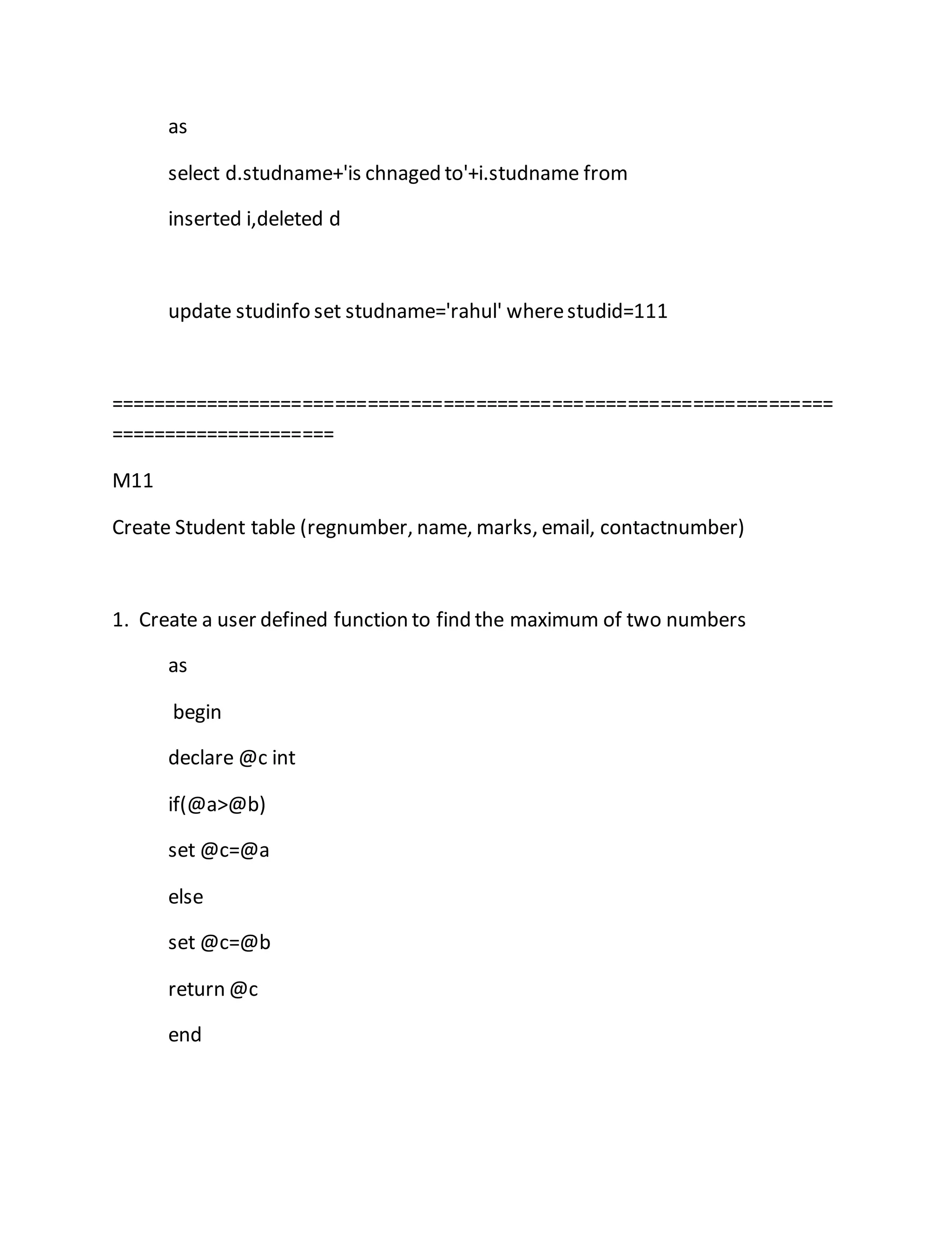 as 
select d.studname+'is chnaged to'+i.studname from 
inserted i,deleted d 
update studinfo set studname='rahul' where studid=111 
=================================================================== 
===================== 
M11 
Create Student table (regnumber, name, marks, email, contactnumber) 
1. Create a user defined function to find the maximum of two numbers 
as 
begin 
declare @c int 
if(@a>@b) 
set @c=@a 
else 
set @c=@b 
return @c 
end 
 
