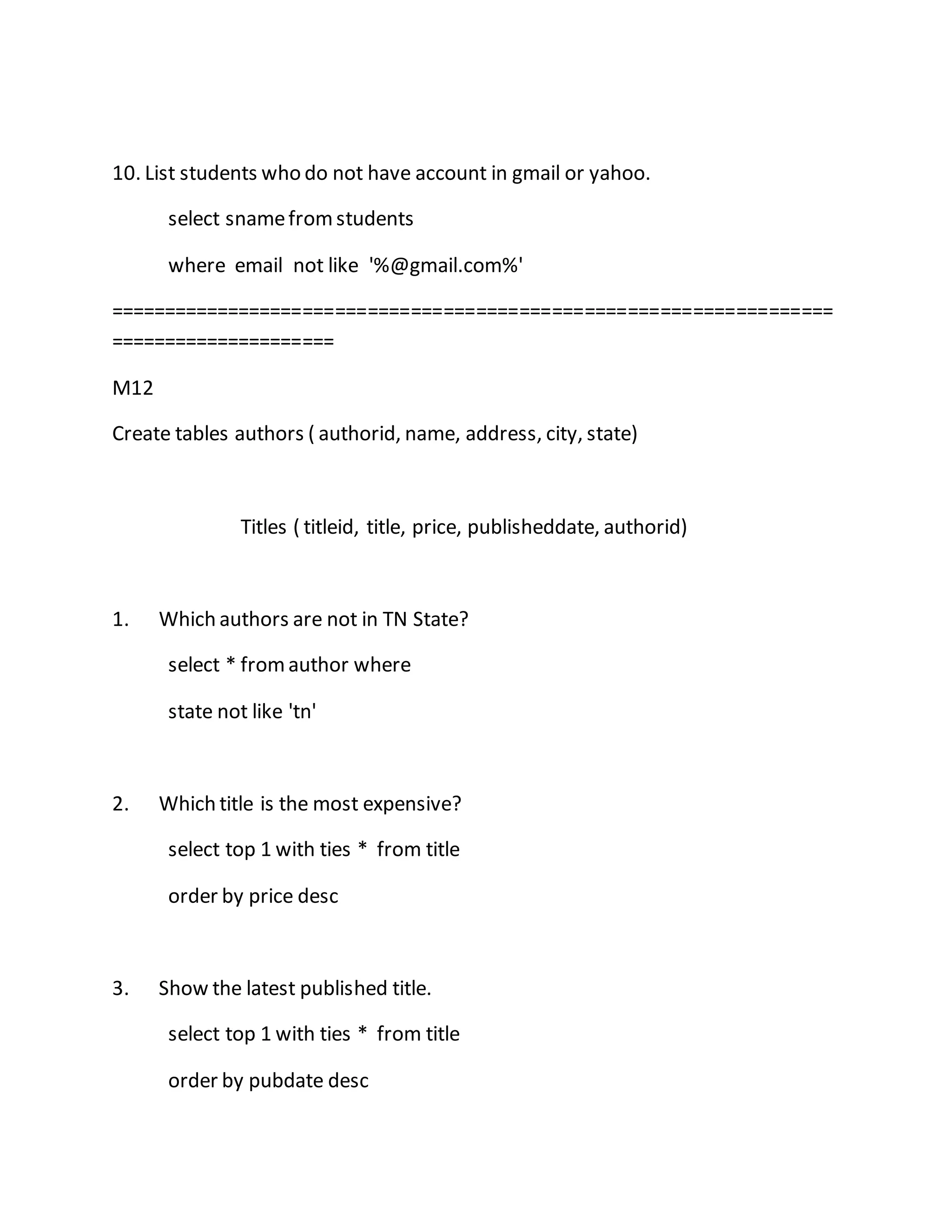 10. List students who do not have account in gmail or yahoo. 
select sname from students 
where email not like '%@gmail.com%' 
=================================================================== 
===================== 
M12 
Create tables authors ( authorid, name, address, city, state) 
Titles ( titleid, title, price, publisheddate, authorid) 
1. Which authors are not in TN State? 
select * from author where 
state not like 'tn' 
2. Which title is the most expensive? 
select top 1 with ties * from title 
order by price desc 
3. Show the latest published title. 
select top 1 with ties * from title 
order by pubdate desc 
 
