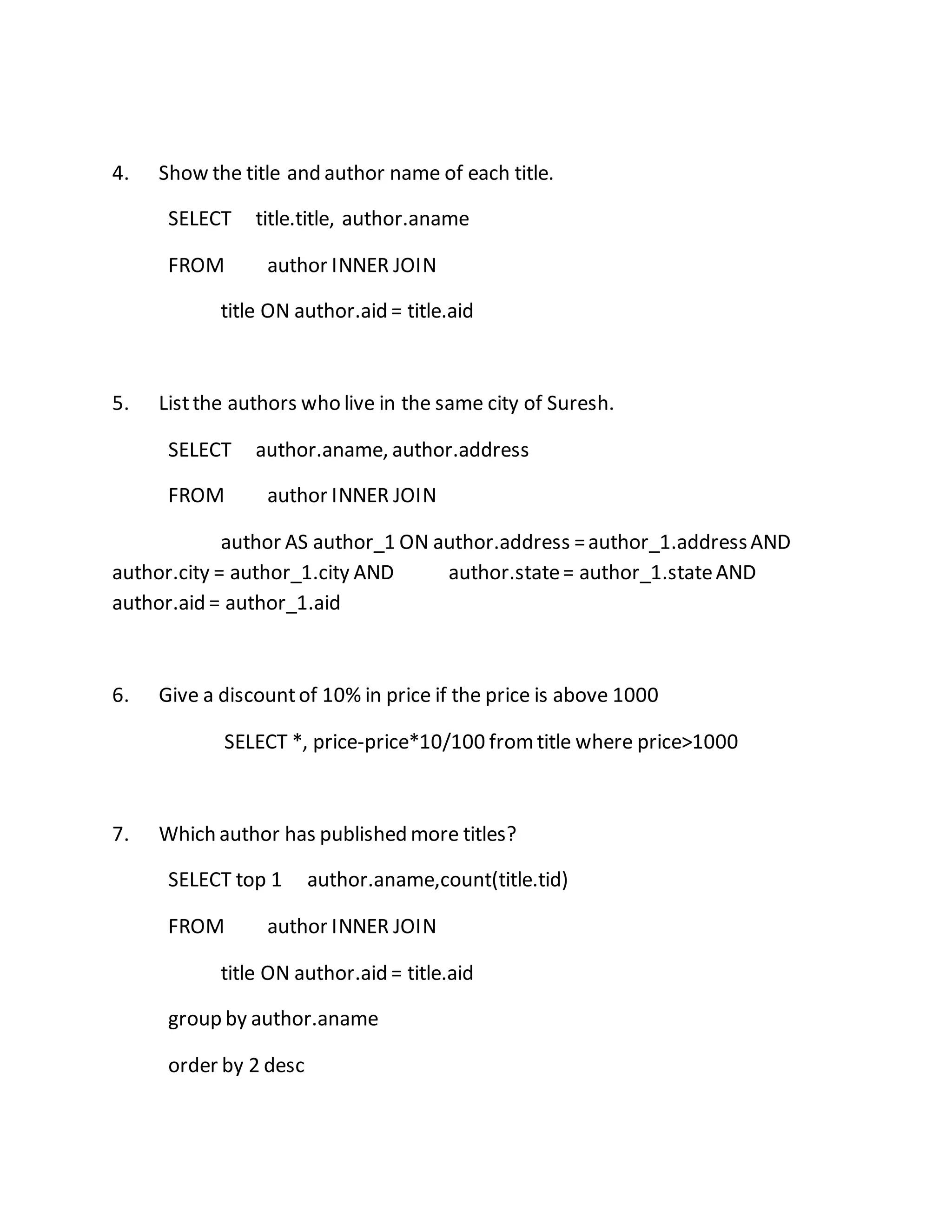 4. Show the title and author name of each title. 
SELECT title.title, author.aname 
FROM author INNER JOIN 
title ON author.aid = title.aid 
5. List the authors who live in the same city of Suresh. 
SELECT author.aname, author.address 
FROM author INNER JOIN 
author AS author_1 ON author.address = author_1.address AND 
author.city = author_1.city AND author.state = author_1.state AND 
author.aid = author_1.aid 
6. Give a discount of 10% in price if the price is above 1000 
SELECT *, price-price*10/100 from title where price>1000 
7. Which author has published more titles? 
SELECT top 1 author.aname,count(title.tid) 
FROM author INNER JOIN 
title ON author.aid = title.aid 
group by author.aname 
order by 2 desc 
 