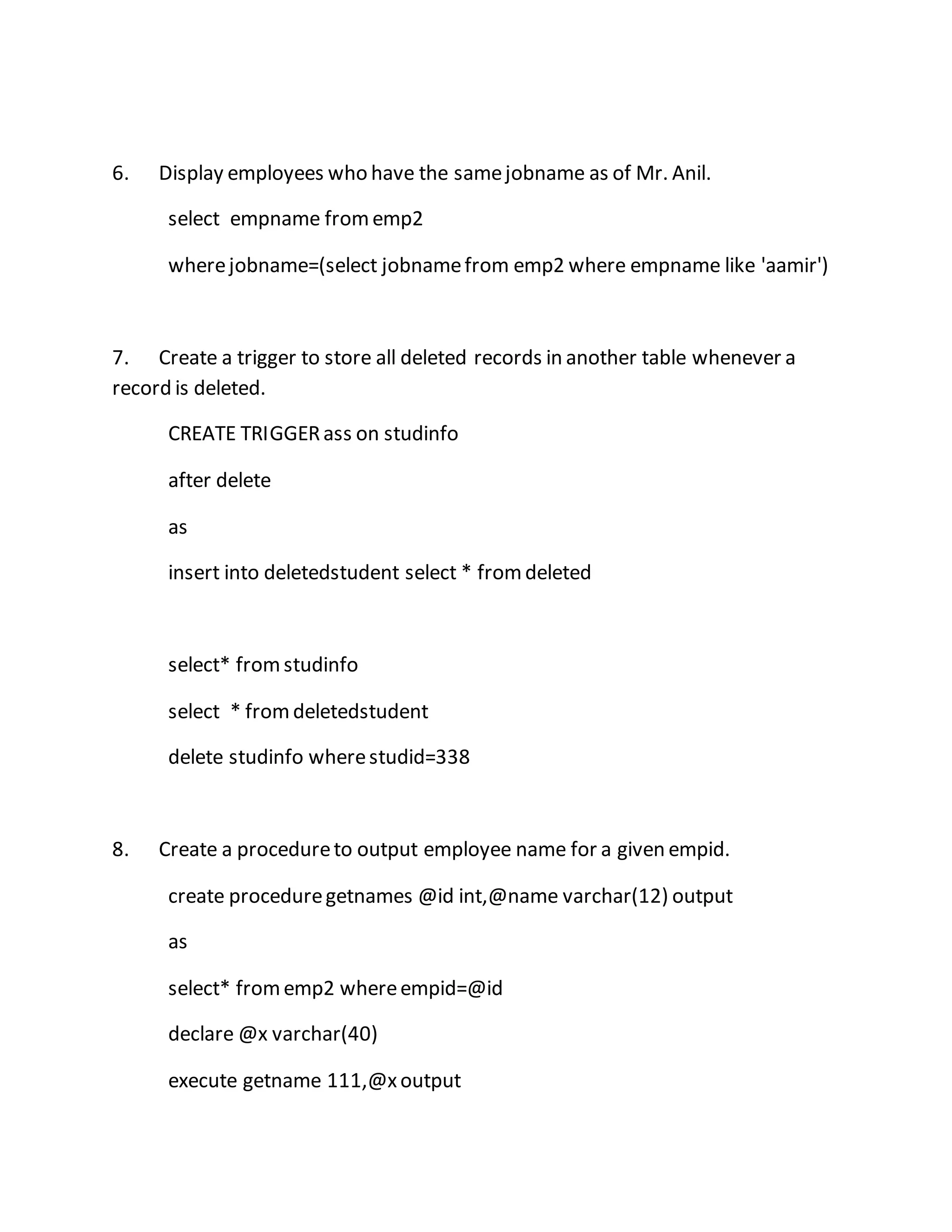 6. Display employees who have the same jobname as of Mr. Anil. 
select empname from emp2 
where jobname=(select jobname from emp2 where empname like 'aamir') 
7. Create a trigger to store all deleted records in another table whenever a 
record is deleted. 
CREATE TRIGGER ass on studinfo 
after delete 
as 
insert into deletedstudent select * from deleted 
select* from studinfo 
select * from deletedstudent 
delete studinfo where studid=338 
8. Create a procedure to output employee name for a given empid. 
create procedure getnames @id int,@name varchar(12) output 
as 
select* from emp2 where empid=@id 
declare @x varchar(40) 
execute getname 111,@x output 
 