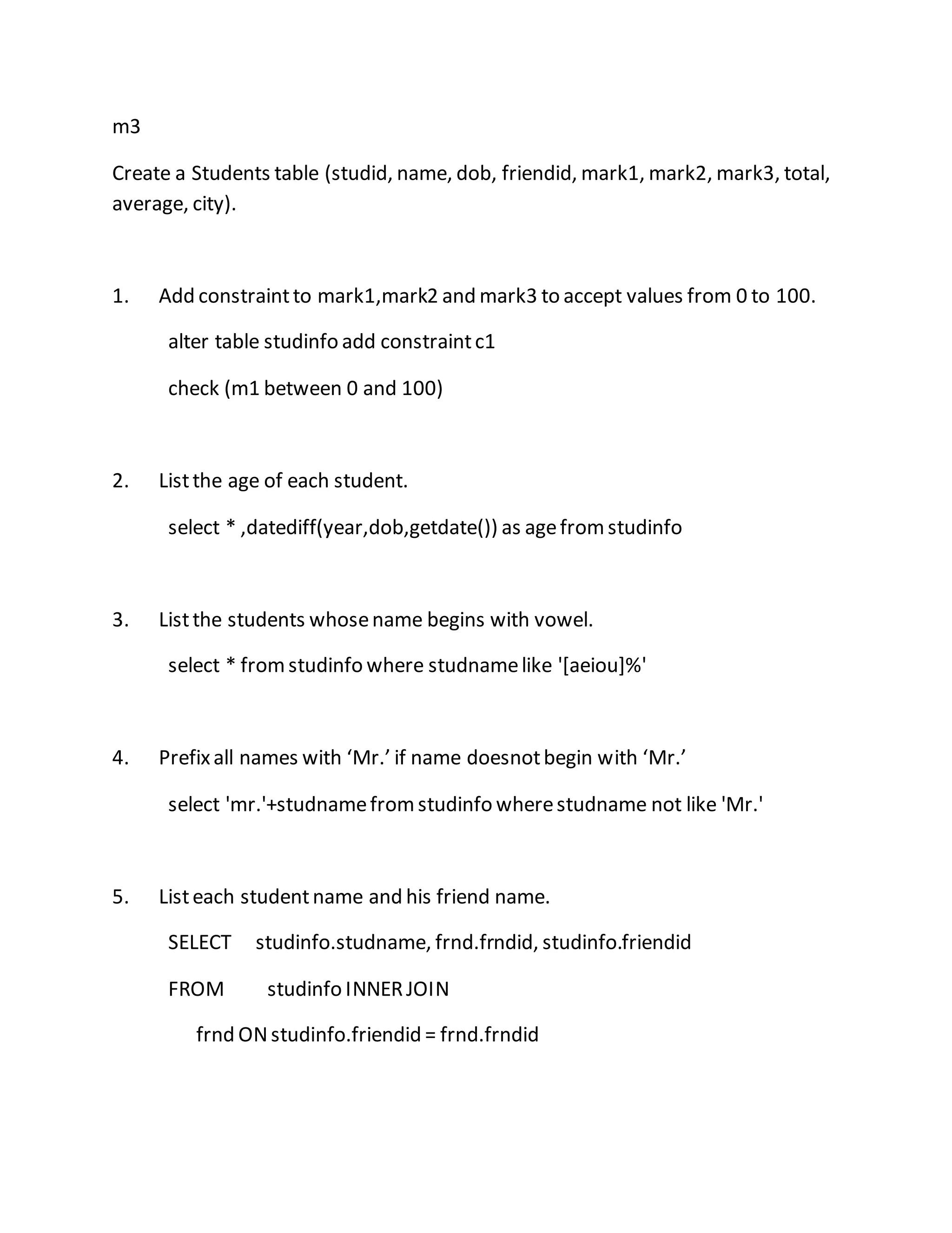 m3 
Create a Students table (studid, name, dob, friendid, mark1, mark2, mark3, total, 
average, city). 
1. Add constraint to mark1,mark2 and mark3 to accept values from 0 to 100. 
alter table studinfo add constraint c1 
check (m1 between 0 and 100) 
2. List the age of each student. 
select * ,datediff(year,dob,getdate()) as age from studinfo 
3. List the students whose name begins with vowel. 
select * from studinfo where studname like '[aeiou]%' 
4. Prefix all names with ‘Mr.’ if name doesnot begin with ‘Mr.’ 
select 'mr.'+studname from studinfo where studname not like 'Mr.' 
5. List each student name and his friend name. 
SELECT studinfo.studname, frnd.frndid, studinfo.friendid 
FROM studinfo INNER JOIN 
frnd ON studinfo.friendid = frnd.frndid 
 