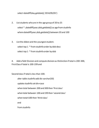 select datediff(day,getdate(),'2014/05/01') 
2. List students who are in the age group of 20 to 25 
select * ,datediff(year,dob,getdate()) as age from studinfo 
where datediff(year,dob,getdate()) between 20 and 100 
3. List the eldest and the youngest student. 
select top 1 * from studinfo order by dob desc 
select top 1 * from studinfo order by dob 
4. Add a field Division and compute division as Distinction if total is 200-300, 
First Class if total is 100-199 and 
Second class if total is less than 100. 
alter table studinfo add div varchar(50) 
update studinfo set div=case 
when total between 200 and 300 then 'first class' 
when total between 100 and 199 then 'second class' 
when total<100 then 'third class' 
end 
from studinfo 
 