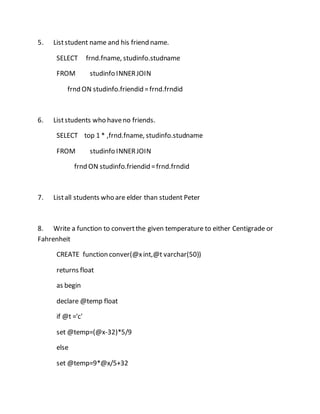 5. List student name and his friend name. 
SELECT frnd.fname, studinfo.studname 
FROM studinfo INNER JOIN 
frnd ON studinfo.friendid = frnd.frndid 
6. List students who have no friends. 
SELECT top 1 * ,frnd.fname, studinfo.studname 
FROM studinfo INNER JOIN 
frnd ON studinfo.friendid = frnd.frndid 
7. List all students who are elder than student Peter 
8. Write a function to convert the given temperature to either Centigrade or 
Fahrenheit 
CREATE function conver(@x int,@t varchar(50)) 
returns float 
as begin 
declare @temp float 
if @t ='c' 
set @temp=(@x-32)*5/9 
else 
set @temp=9*@x/5+32 
 