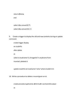 return @temp 
end 
select dbo.conver(0,'f') 
select dbo.conver(32,'c') 
9. Create a trigger to display the old and new contents during an update 
command. 
create trigger display 
on studinfo 
after delete 
as 
select d.studname+'is chnaged to'+i.studname from 
inserted i,deleted d 
update studinfo set studname='rahul' where studid=111 
10. Write a procedure to delete a record given an id. 
create procedure getnames @id int,@n varchar(10) output 
as 
 