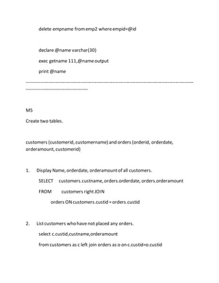 delete empname from emp2 where empid=@id 
declare @name varchar(30) 
exec getname 111,@name output 
print @name 
------------------------------------------------------------------------------------------------------------- 
---------------------------------------- 
M5 
Create two tables. 
customers (customerid, customername) and orders (orderid, orderdate, 
orderamount, customerid) 
1. Display Name, orderdate, orderamount of all customers. 
SELECT customers.custname, orders.orderdate, orders.orderamount 
FROM customers right JOIN 
orders ON customers.custid = orders.custid 
2. List customers who have not placed any orders. 
select c.custid,custname,orderamount 
from customers as c left join orders as o on c.custid=o.custid 
 
