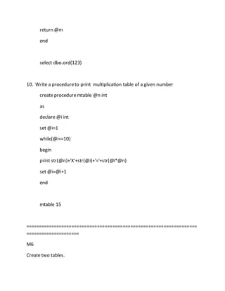 return @m 
end 
select dbo.ord(123) 
10. Write a procedure to print multiplication table of a given number 
create procedure mtable @n int 
as 
declare @i int 
set @i=1 
while(@i<=10) 
begin 
print str(@n)+'X'+str(@i)+'='+str(@i*@n) 
set @i=@i+1 
end 
mtable 15 
=================================================================== 
===================== 
M6 
Create two tables. 
 