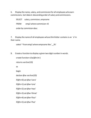 6. Display the name, salary, and commission for all employees who earn 
commissions. Sort data in descending order of salary and commissions. 
SELECT salary, commision, empname 
FROM emp2 where commision >0 
order by commision desc 
7. Display the name of all employees whose third letter contains is an ‘a’ in 
their name. 
select * from emp2 where empname like '__l%' 
8. Create a function to display a given two digit number in words. 
create function n2w(@n int ) 
returns varchar(10) 
as 
begin 
declare @w varchar(20) 
if(@n=0) set @w='zero' 
if(@n=1) set @w='one' 
if(@n=2) set @w='two' 
if(@n=3) set @w='three' 
if(@n=4) set @w='four' 
if(@n=5) set @w='five' 
 