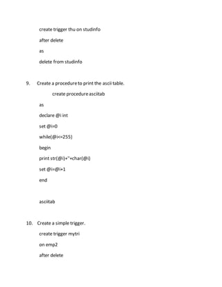 create trigger thu on studinfo 
after delete 
as 
delete from studinfo 
9. Create a procedure to print the ascii table. 
create procedure asciitab 
as 
declare @i int 
set @i=0 
while(@i<=255) 
begin 
print str(@i)+''+char(@i) 
set @i=@i+1 
end 
asciitab 
10. Create a simple trigger. 
create trigger mytri 
on emp2 
after delete 
 