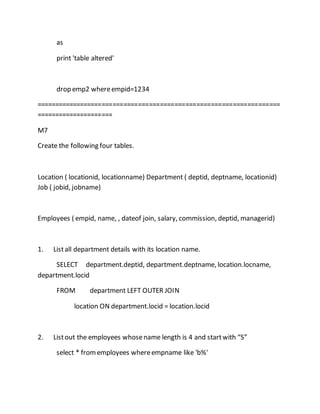 as 
print 'table altered' 
drop emp2 where empid=1234 
=================================================================== 
===================== 
M7 
Create the following four tables. 
Location ( locationid, locationname) Department ( deptid, deptname, locationid) 
Job ( jobid, jobname) 
Employees ( empid, name, , dateof join, salary, commission, deptid, managerid) 
1. List all department details with its location name. 
SELECT department.deptid, department.deptname, location.locname, 
department.locid 
FROM department LEFT OUTER JOIN 
location ON department.locid = location.locid 
2. List out the employees whose name length is 4 and start with “S” 
select * from employees where empname like 'b%' 
 