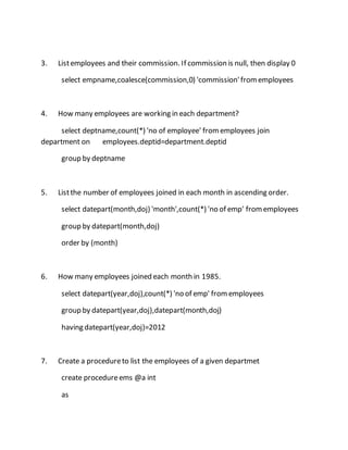 3. List employees and their commission. If commission is null, then display 0 
select empname,coalesce(commission,0) 'commission' from employees 
4. How many employees are working in each department? 
select deptname,count(*) 'no of employee' from employees join 
department on employees.deptid=department.deptid 
group by deptname 
5. List the number of employees joined in each month in ascending order. 
select datepart(month,doj) 'month',count(*) 'no of emp' from employees 
group by datepart(month,doj) 
order by (month) 
6. How many employees joined each month in 1985. 
select datepart(year,doj),count(*) 'no of emp' from employees 
group by datepart(year,doj),datepart(month,doj) 
having datepart(year,doj)=2012 
7. Create a procedure to list the employees of a given departmet 
create procedure ems @a int 
as 
 