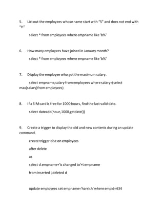 5. List out the employees whose name start with “S” and does not end with 
“H” 
select * from employees where empname like 'b%' 
6. How many employees have joined in January month? 
select * from employees where empname like 'b%' 
7. Display the employee who got the maximum salary. 
select empname,salary from employees where salary=(select 
max(salary)from employees) 
8. If a SIM card is free for 1000 hours, find the last valid date. 
select dateadd(hour,1000,getdate()) 
9. Create a trigger to display the old and new contents during an update 
command. 
create trigger disc on employees 
after delete 
as 
select d.empname+'is changed to'+i.empname 
from inserted i,deleted d 
update employees set empname='harrish' where empid=434 
 