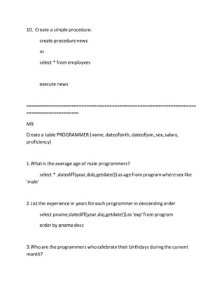 10. Create a simple procedure. 
create procedure news 
as 
select * from employees 
execute news 
=================================================================== 
===================== 
M9 
Create a table PROGRAMMER (name, dateofbirth, dateofjoin, sex, salary, 
proficiency) 
1.What is the average age of male programmers? 
select * ,datediff(year,dob,getdate()) as age from program where sex like 
'male' 
2.List the experience in years for each programmer in descending order 
select pname,datediff(year,doj,getdate()) as 'exp' from program 
order by pname desc 
3.Who are the programmers who celebrate their birthdays during the current 
month? 
 