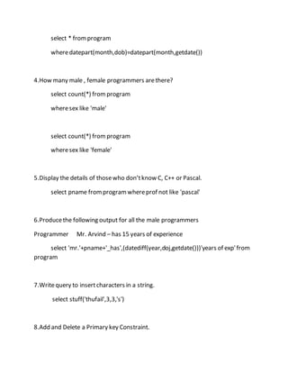 select * from program 
where datepart(month,dob)=datepart(month,getdate()) 
4.How many male , female programmers are there? 
select count(*) from program 
where sex like 'male' 
select count(*) from program 
where sex like 'female' 
5.Display the details of those who don’t know C, C++ or Pascal. 
select pname from program where prof not like 'pascal' 
6.Produce the following output for all the male programmers 
Programmer Mr. Arvind – has 15 years of experience 
select 'mr.'+pname+'_has',(datediff(year,doj,getdate()))'years of exp' from 
program 
7.Write query to insert characters in a string. 
select stuff('thufail',3,3,'s') 
8.Add and Delete a Primary key Constraint. 
 