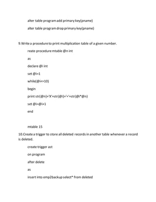 alter table program add primary key(pname) 
alter table program drop primary key(pname) 
9.Write a procedure to print multiplication table of a given number. 
reate procedure mtable @n int 
as 
declare @i int 
set @i=1 
while(@i<=10) 
begin 
print str(@n)+'X'+str(@i)+'='+str(@i*@n) 
set @i=@i+1 
end 
mtable 15 
10.Create a trigger to store all deleted records in another table whenever a record 
is deleted. 
create trigger ast 
on program 
after delete 
as 
insert into emp2backup select* from deleted 
 