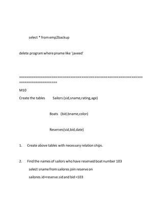 select * from emp2backup 
delete program where pname like 'javeed' 
=================================================================== 
===================== 
M10 
Create the tables Sailors (sid,sname,rating,age) 
Boats (bid,bname,color) 
Reserves(sid,bid,date) 
1. Create above tables with necessary relation ships. 
2. Find the names of sailors who have reserved boat number 103 
select sname from sailores join reserve on 
sailores.id=reserve.sid and bid =103 
 