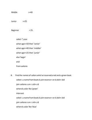 Middle >=40 
Junior >=25 
Beginner < 25. 
select *,case 
when age>=50 then 'senior' 
when age>=40 then 'middler' 
when age>=25 then 'junior' 
else 'begin' 
end 
from sailores 
8. Find the names of sailors who’ve reserved a red and a green boat. 
select s.sname from boats b join reserve r on b.bid=r.bid 
join sailores s on r.sid=s.id 
where b.color like 'green' 
intersect 
select s.sname from boats b join reserve r on b.bid=r.bid 
join sailores s on r.sid=s.id 
where b.color like 'blue' 
 