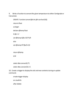 9. Write a function to convert the given temperature to either Centigrade or 
Fahrenheit. 
CREATE function conver(@x int,@t varchar(50)) 
returns float 
as begin 
declare @temp float 
if @t ='c' 
set @temp=(@x-32)*5/9 
else 
set @temp=9*@x/5+32 
return @temp 
end 
select dbo.conver(0,'f') 
select dbo.conver(32,'c') 
10. Create a trigger to display the old and new contents during an update 
command. 
create trigger display 
on studinfo 
after delete 
 