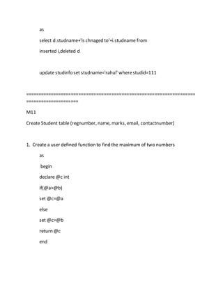 as 
select d.studname+'is chnaged to'+i.studname from 
inserted i,deleted d 
update studinfo set studname='rahul' where studid=111 
=================================================================== 
===================== 
M11 
Create Student table (regnumber, name, marks, email, contactnumber) 
1. Create a user defined function to find the maximum of two numbers 
as 
begin 
declare @c int 
if(@a>@b) 
set @c=@a 
else 
set @c=@b 
return @c 
end 
 