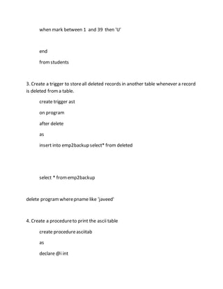 when mark between 1 and 39 then 'U' 
end 
from students 
3. Create a trigger to store all deleted records in another table whenever a record 
is deleted from a table. 
create trigger ast 
on program 
after delete 
as 
insert into emp2backup select* from deleted 
select * from emp2backup 
delete program where pname like 'javeed' 
4. Create a procedure to print the ascii table 
create procedure asciitab 
as 
declare @i int 
 