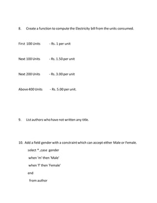 8. Create a function to compute the Electricity bill from the units consumed. 
First 100 Units - Rs. 1 per unit 
Next 100 Units - Rs. 1.50 per unit 
Next 200 Units - Rs. 3.00 per unit 
Above 400 Units - Rs. 5.00 per unit. 
9. List authors who have not written any title. 
10. Add a field gender with a constraint which can accept either Male or Female. 
select * ,case gender 
when 'm' then 'Male' 
when 'f' then 'Female' 
end 
from author 
 