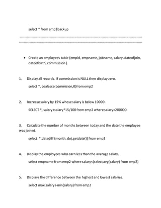 select * from emp2backup 
------------------------------------------------------------------------------------------------------------ 
------------------------------------------------------------------------------------------------------------- 
 Create an employees table (empid, empname, jobname, salary, dateofjoin, 
dateofbirth, commission ). 
1. Display all records. If commission is NULL then display zero. 
select *, coalesce(commision,0)from emp2 
2. Increase salary by 15% whose salary is below 10000. 
SELECT *, salary+salary*15/100 from emp2 where salary<200000 
3. Calculate the number of months between today and the date the employee 
was joined. 
select *,datediff (month, doj,getdate()) from emp2 
4. Display the employees who earn less than the average salary. 
select empname from emp2 where salary<(select avg(salary) from emp2) 
5. Displays the difference between the highest and lowest salaries. 
select max(salary)-min(salary) from emp2 
 