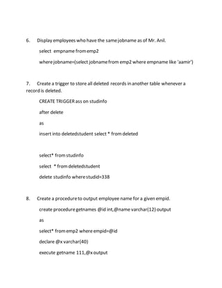 6. Display employees who have the same jobname as of Mr. Anil. 
select empname from emp2 
where jobname=(select jobname from emp2 where empname like 'aamir') 
7. Create a trigger to store all deleted records in another table whenever a 
record is deleted. 
CREATE TRIGGER ass on studinfo 
after delete 
as 
insert into deletedstudent select * from deleted 
select* from studinfo 
select * from deletedstudent 
delete studinfo where studid=338 
8. Create a procedure to output employee name for a given empid. 
create procedure getnames @id int,@name varchar(12) output 
as 
select* from emp2 where empid=@id 
declare @x varchar(40) 
execute getname 111,@x output 
 