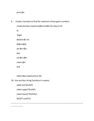 print @x 
9. Create a function to find the maximum of two given numbers. 
create function maximum(@a int,@b int) returns int 
as 
begin 
declare @c int 
if(@a>@b) 
set @c=@a 
else 
set @c=@b 
return @c 
end 
select dbo.maximum(12,23) 
10. Use any four string functions in a query. 
select len('thufail') 
select upper('thufail') 
select lower('THUFAIL') 
SELECT ascii('A') 
------------------------------------------------------------------------------------------------------------- 
------------------ 
 