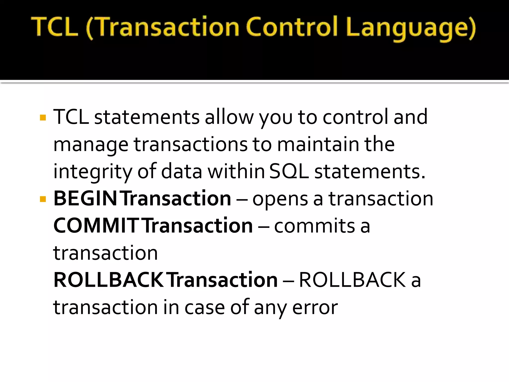 ◾TCL statements allow you to control and
manage transactions to maintain the
integrity of data withinSQL statements.
◾BEGINTransaction – opens a transaction
COMMITTransaction – commits a
transaction
ROLLBACKTransaction – ROLLBACK a
transaction in case of any error
 