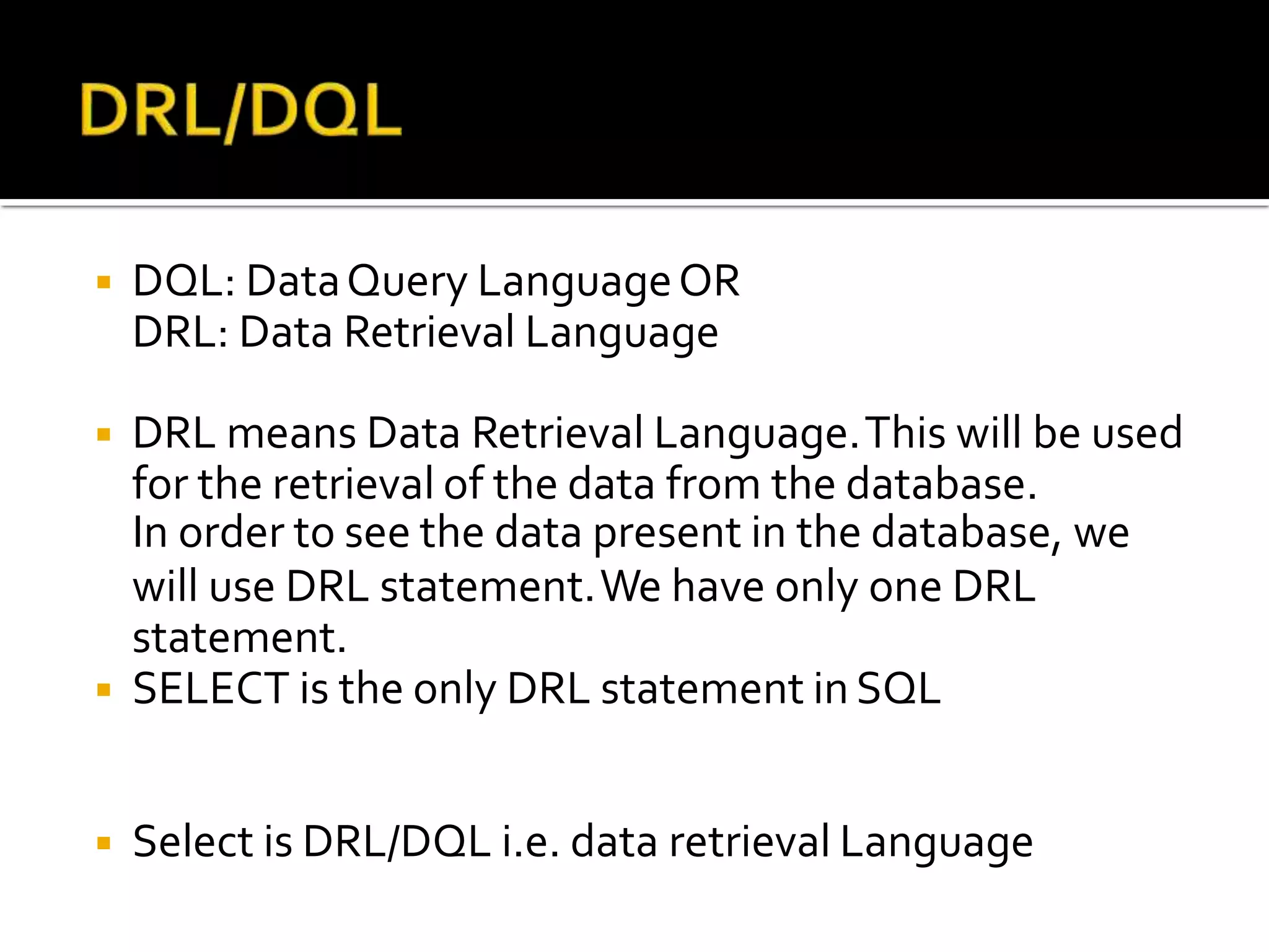 ◾ DQL: DataQuery LanguageOR
DRL: Data Retrieval Language
◾ DRL means Data Retrieval Language.This will be used
for the retrieval of the data from the database.
In order to see the data present in the database, we
will use DRL statement.We have only one DRL
statement.
◾ SELECT is the only DRL statement inSQL
◾ Select is DRL/DQL i.e. data retrieval Language
 