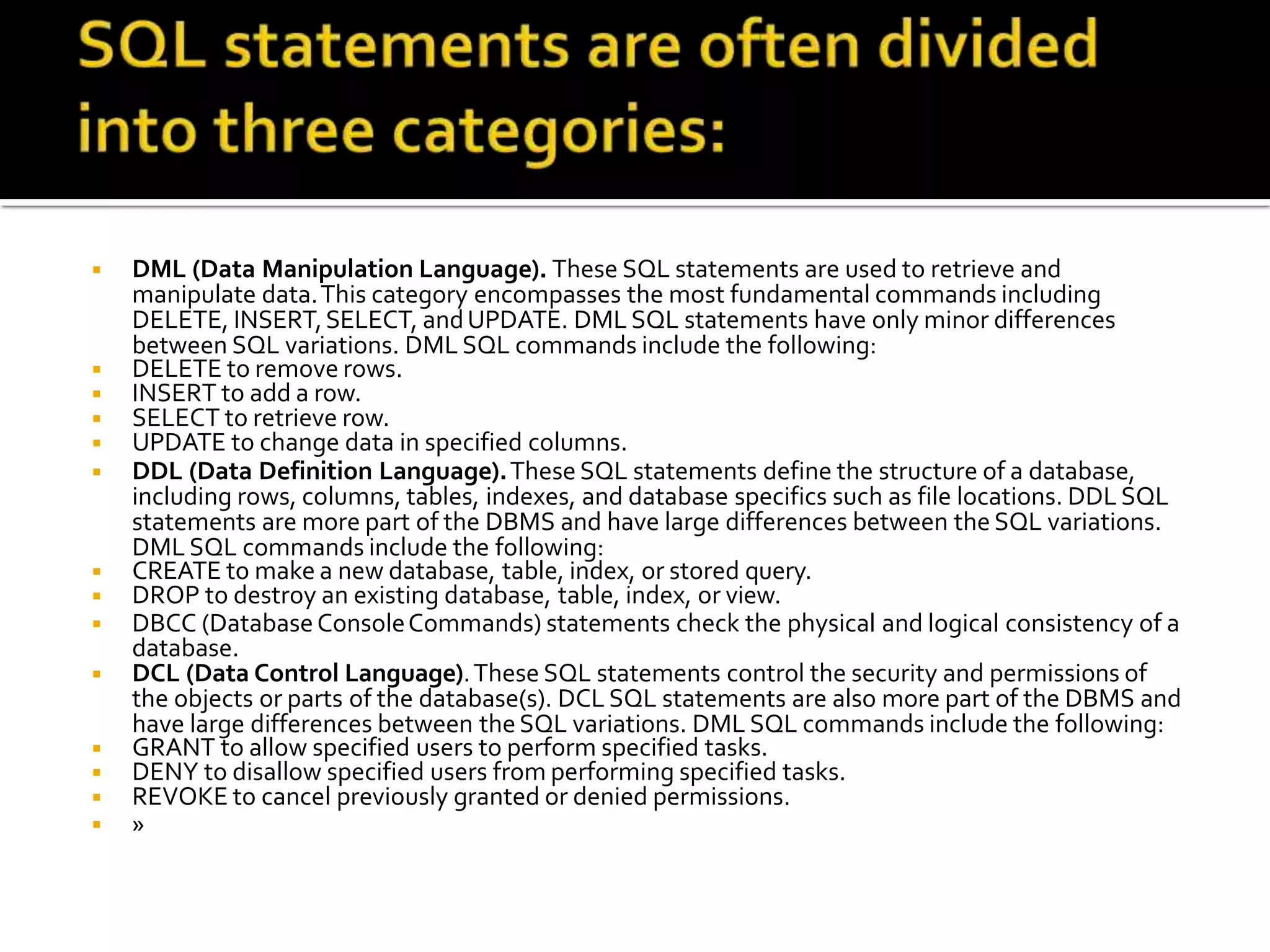 ◾ DML (Data Manipulation Language). These SQL statements are used to retrieve and
manipulate data.This category encompasses the most fundamental commands including
DELETE, INSERT,SELECT, andUPDATE. DML SQL statements have only minor differences
between SQL variations. DML SQL commands include the following:
◾ DELETE to remove rows.
◾ INSERT to add a row.
◾ SELECT to retrieve row.
◾ UPDATE to change data in specified columns.
◾ DDL (Data Definition Language).These SQL statements define the structure of a database,
including rows, columns, tables, indexes, and database specifics such as file locations. DDL SQL
statements are more part of the DBMS and have large differences between the SQL variations.
DML SQL commands include the following:
◾ CREATE to make a new database, table, index, or stored query.
◾ DROP to destroy an existing database, table, index, or view.
◾ DBCC (DatabaseConsoleCommands) statements check the physical and logical consistency of a
database.
◾ DCL (Data Control Language).These SQL statements control the security and permissions of
the objects or parts of the database(s). DCL SQL statements are also more part of the DBMS and
have large differences between theSQL variations. DML SQL commands include the following:
◾ GRANT to allow specified users to perform specified tasks.
◾ DENY to disallow specified users from performing specified tasks.
◾ REVOKE to cancel previously granted or denied permissions.
◾ »
 