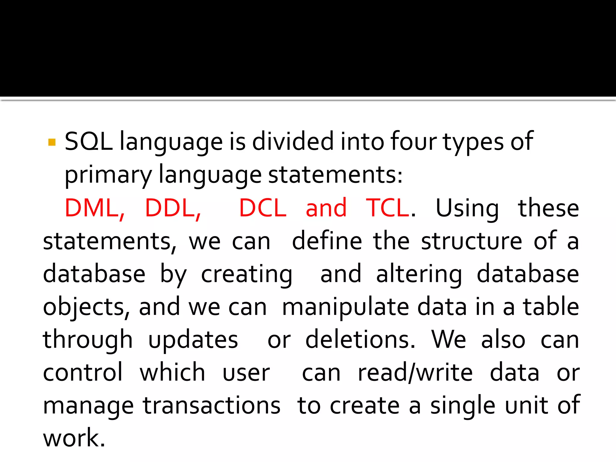 ◾SQL language is divided into four types of
primary language statements:
DML, DDL, DCL and TCL. Using these
statements, we can define the structure of a
database by creating and altering database
objects, and we can manipulate data in a table
through updates or deletions. We also can
control which user can read/write data or
manage transactions to create a single unit of
work.
 