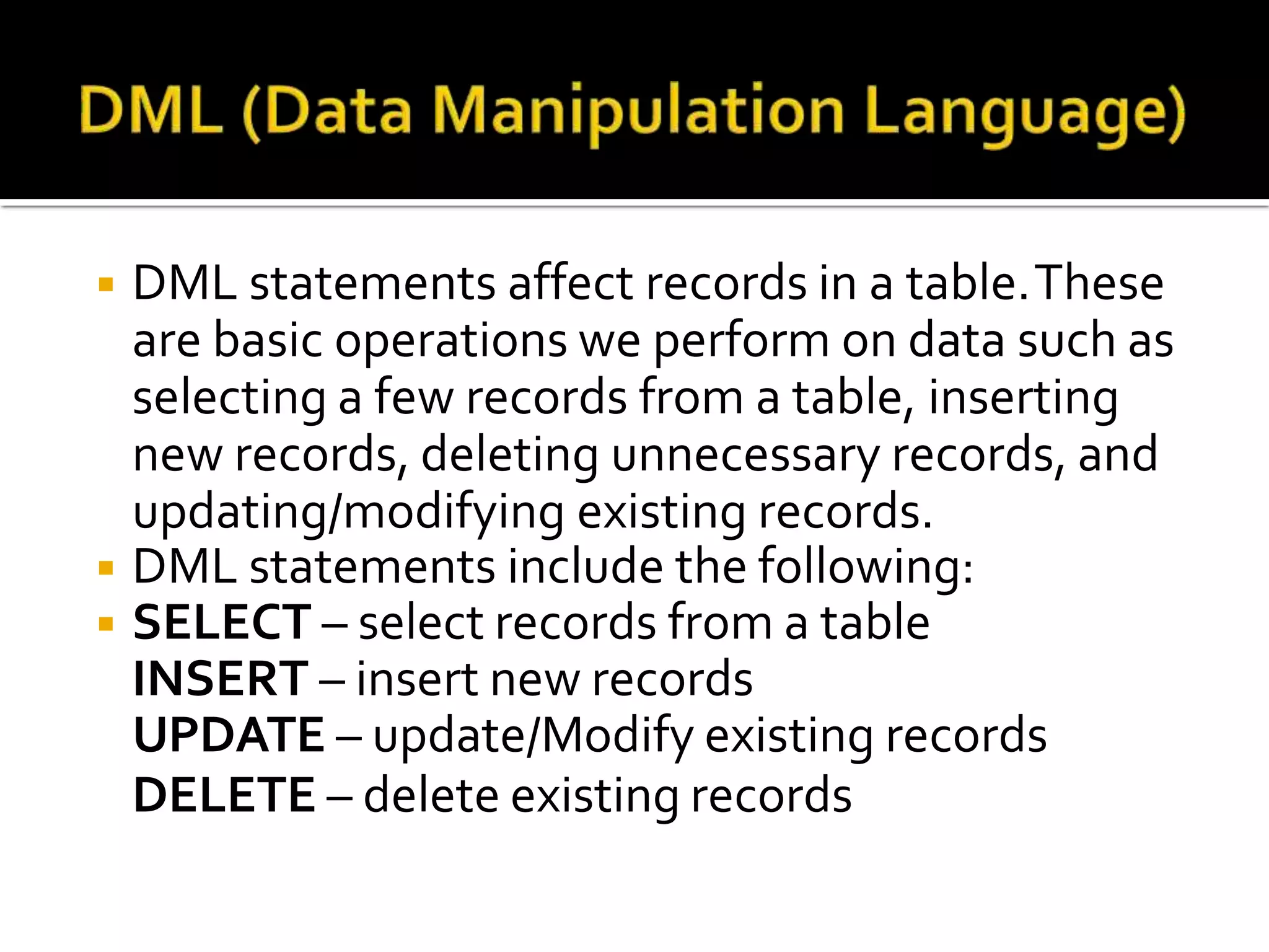 ◾ DML statements affect records in a table.These
are basic operations we perform on data such as
selecting a few records from a table, inserting
new records, deleting unnecessary records, and
updating/modifying existing records.
◾ DML statements include the following:
◾ SELECT – select records from a table
INSERT – insert new records
UPDATE – update/Modify existing records
DELETE – delete existing records
 