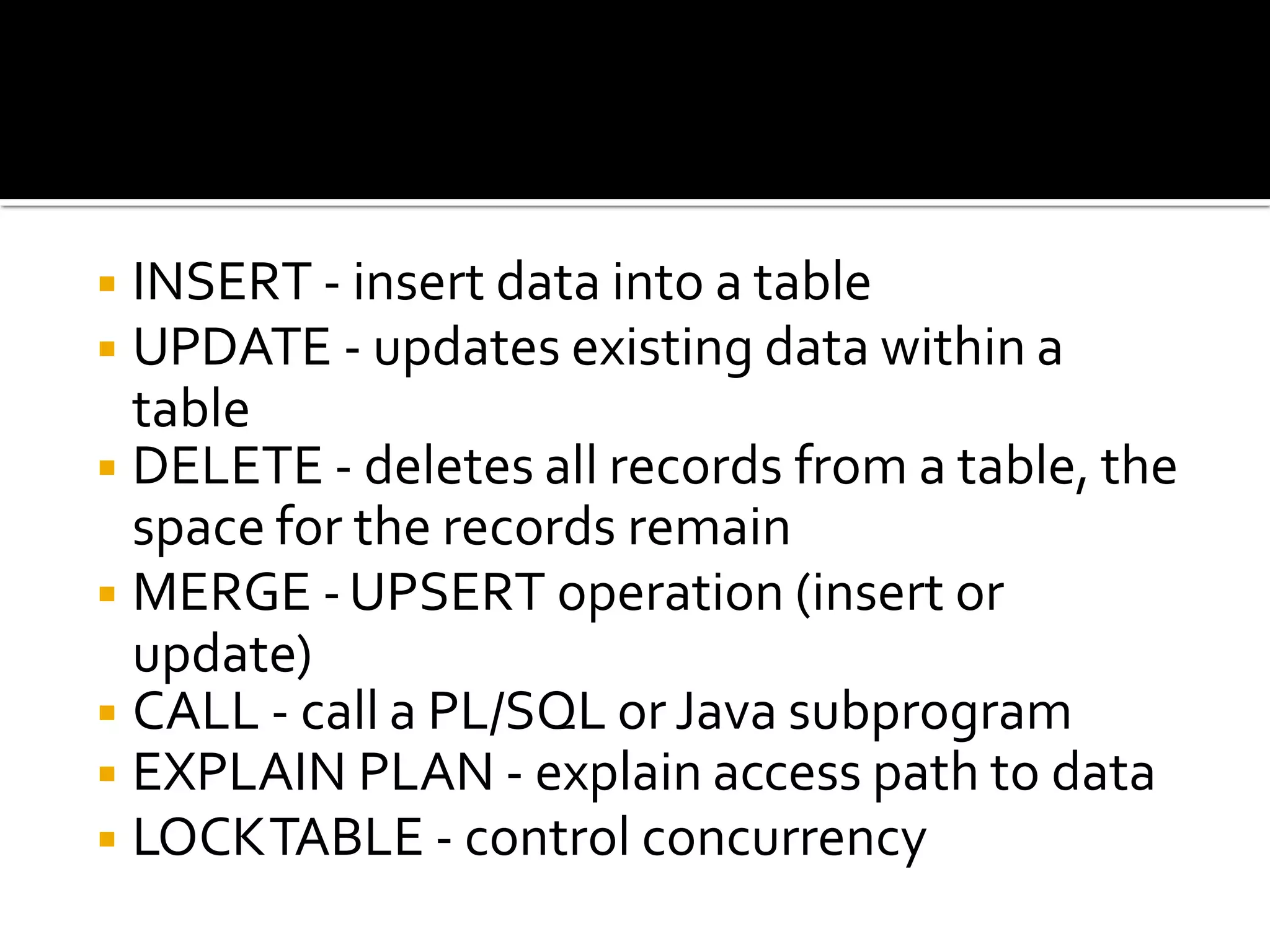 ◾INSERT - insert data into a table
◾UPDATE - updates existing data within a
table
◾DELETE - deletes all records from a table, the
space for the records remain
◾MERGE -UPSERT operation (insert or
update)
◾CALL - call a PL/SQL or Java subprogram
◾EXPLAIN PLAN - explain access path to data
◾LOCKTABLE - control concurrency
 