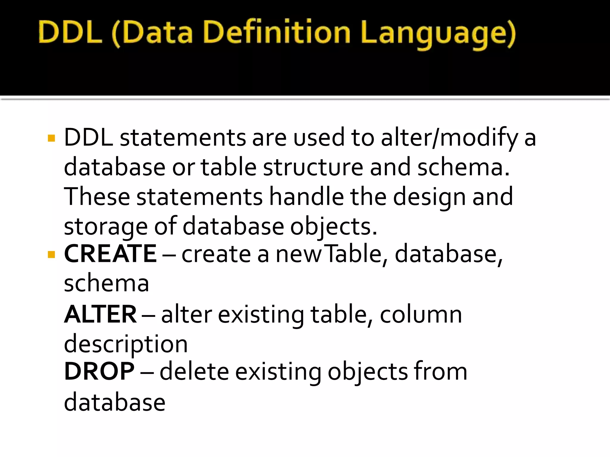 ◾DDL statements are used to alter/modify a
database or table structure and schema.
These statements handle the design and
storage of database objects.
◾CREATE – create a newTable, database,
schema
ALTER – alter existing table, column
description
DROP – delete existing objects from
database
 
