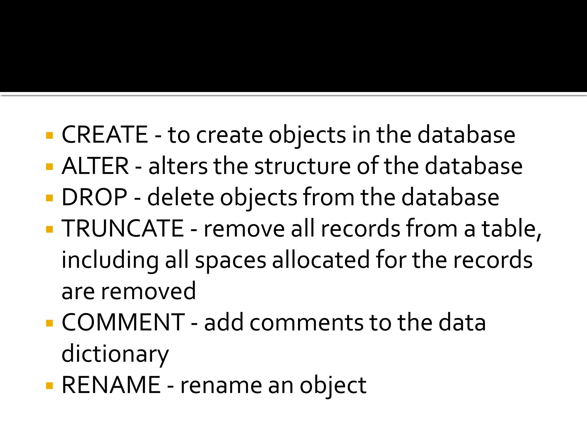 ◾CREATE - to create objects in the database
◾ALTER - alters the structure of the database
◾DROP - delete objects from the database
◾TRUNCATE - remove all records from a table,
including all spaces allocated for the records
are removed
◾COMMENT - add comments to the data
dictionary
◾RENAME - rename an object
 